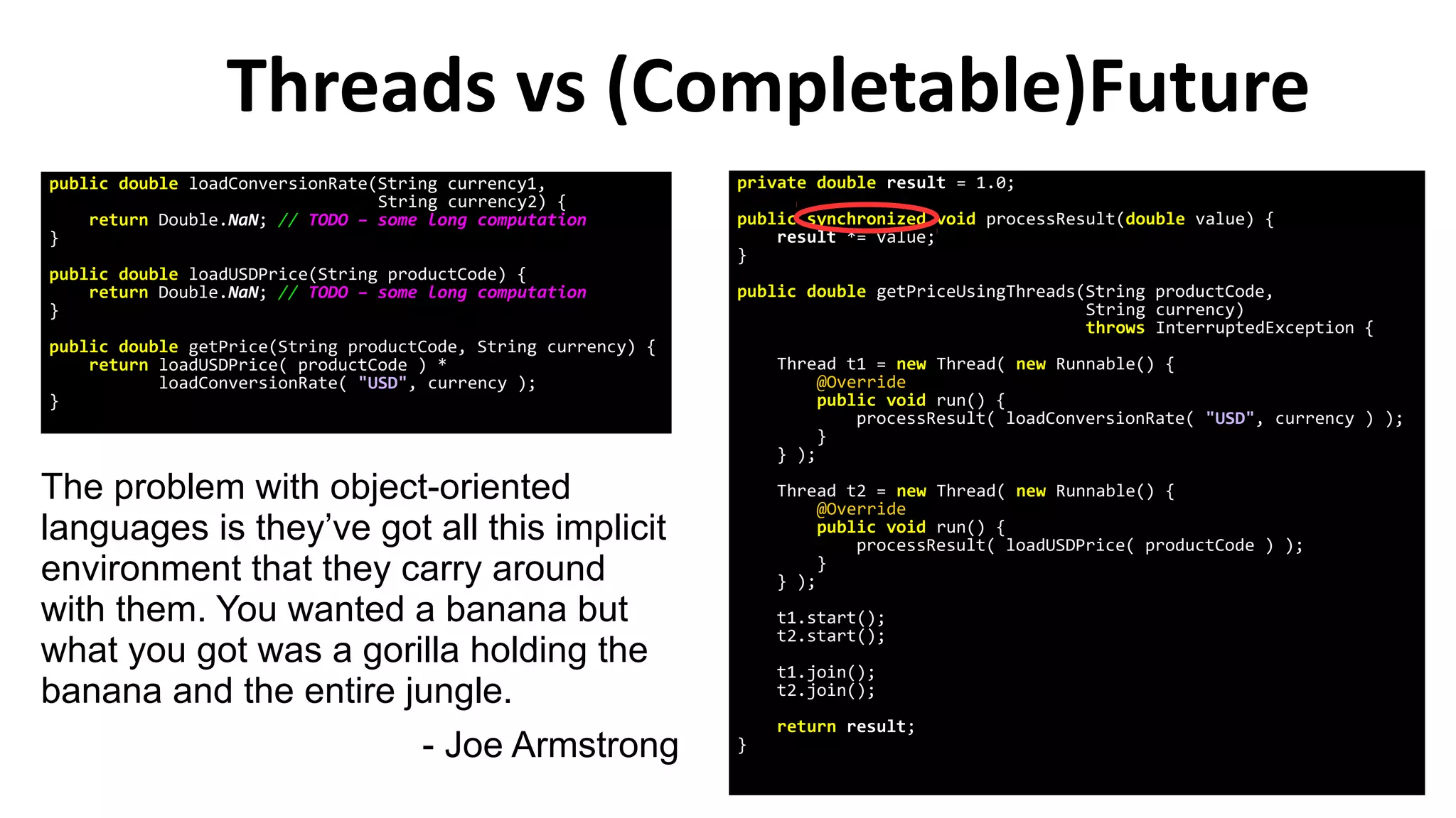Threads vs (Completable)Future
The problem with object-oriented
languages is they’ve got all this implicit
environment that they carry around
with them. You wanted a banana but
what you got was a gorilla holding the
banana and the entire jungle.
- Joe Armstrong
public double loadConversionRate(String currency1,
String currency2) {
return Double.NaN; // TODO – some long computation
}
public double loadUSDPrice(String productCode) {
return Double.NaN; // TODO – some long computation
}
public double getPrice(String productCode, String currency) {
return loadUSDPrice( productCode ) *
loadConversionRate( "USD", currency );
}
private double result = 1.0;
public synchronized void processResult(double value) {
result *= value;
}
public double getPriceUsingThreads(String productCode,
String currency)
throws InterruptedException {
Thread t1 = new Thread( new Runnable() {
@Override
public void run() {
processResult( loadConversionRate( "USD", currency ) );
}
} );
Thread t2 = new Thread( new Runnable() {
@Override
public void run() {
processResult( loadUSDPrice( productCode ) );
}
} );
t1.start();
t2.start();
t1.join();
t2.join();
return result;
}
 