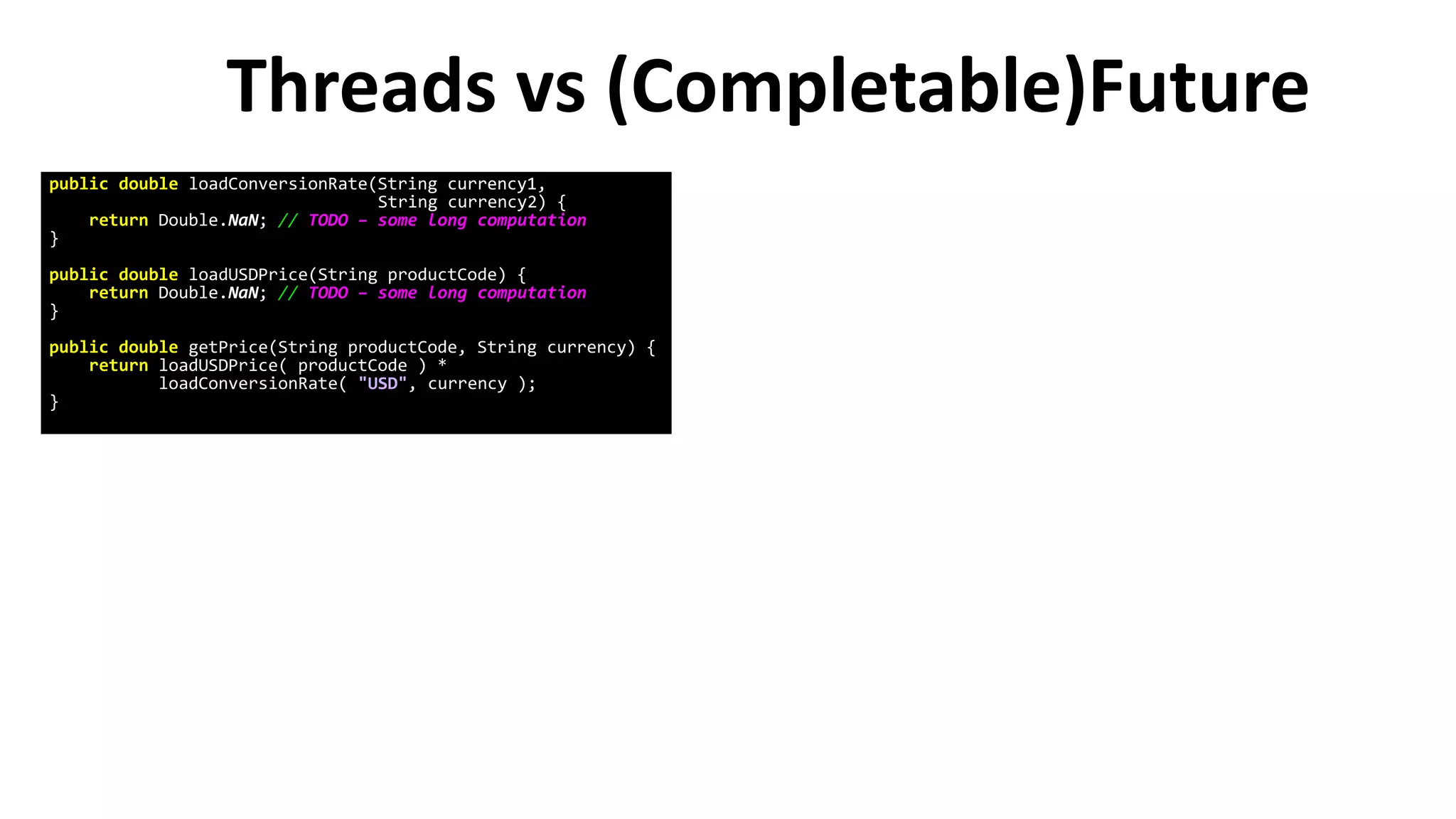 Threads vs (Completable)Future
public double loadConversionRate(String currency1,
String currency2) {
return Double.NaN; // TODO – some long computation
}
public double loadUSDPrice(String productCode) {
return Double.NaN; // TODO – some long computation
}
public double getPrice(String productCode, String currency) {
return loadUSDPrice( productCode ) *
loadConversionRate( "USD", currency );
}
 