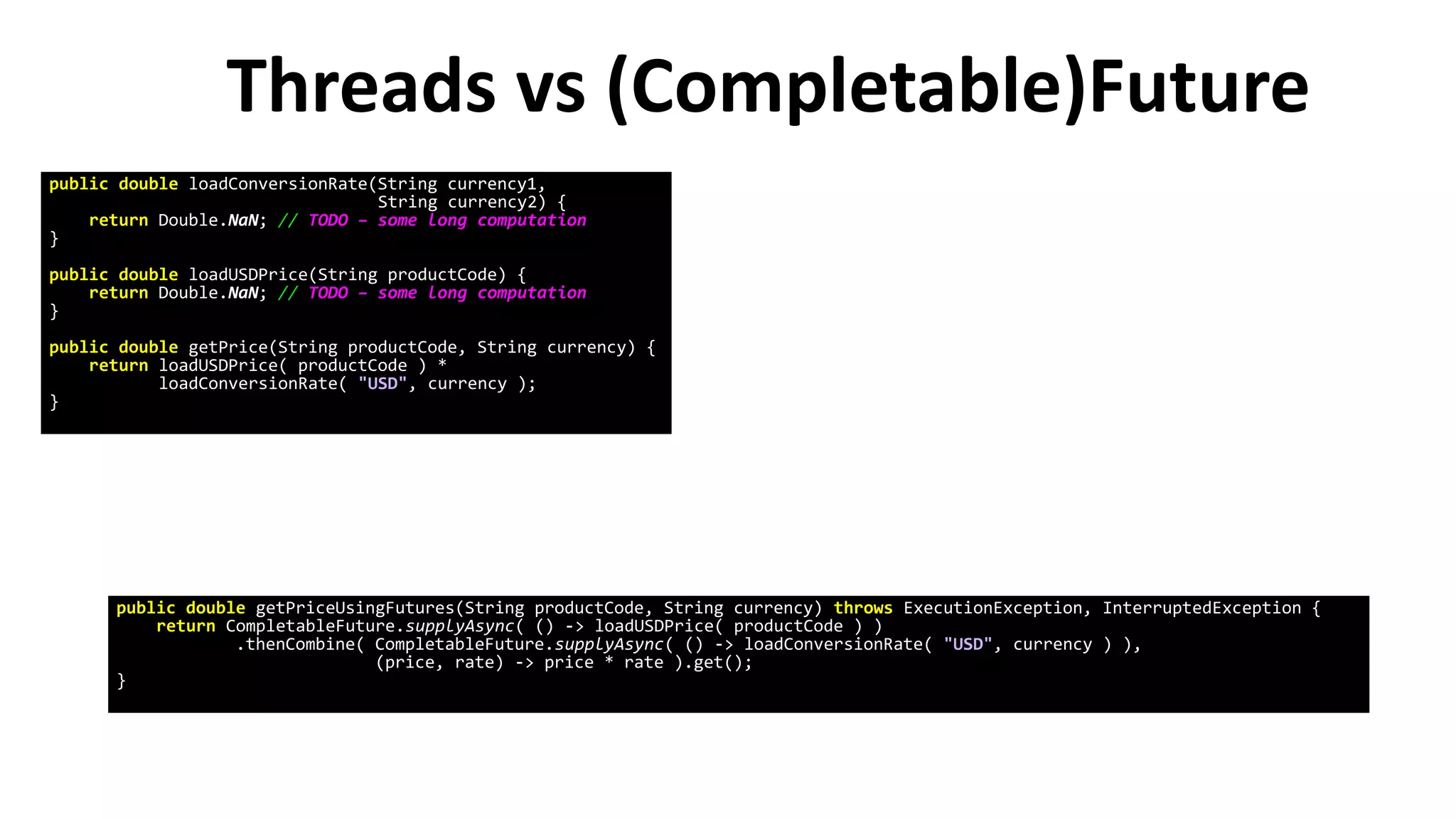Threads vs (Completable)Future
public double loadConversionRate(String currency1,
String currency2) {
return Double.NaN; // TODO – some long computation
}
public double loadUSDPrice(String productCode) {
return Double.NaN; // TODO – some long computation
}
public double getPrice(String productCode, String currency) {
return loadUSDPrice( productCode ) *
loadConversionRate( "USD", currency );
}
public double getPriceUsingFutures(String productCode, String currency) throws ExecutionException, InterruptedException {
return CompletableFuture.supplyAsync( () -> loadUSDPrice( productCode ) )
.thenCombine( CompletableFuture.supplyAsync( () -> loadConversionRate( "USD", currency ) ),
(price, rate) -> price * rate ).get();
}
 