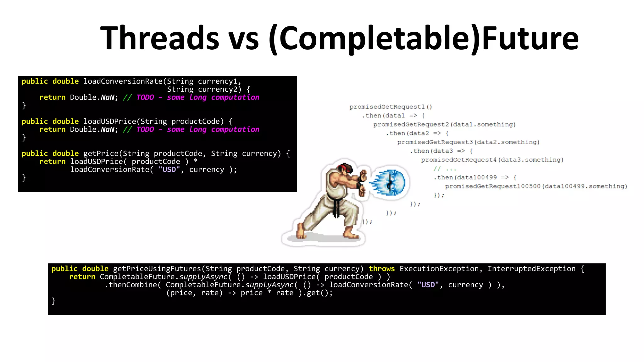 Threads vs (Completable)Future
public double loadConversionRate(String currency1,
String currency2) {
return Double.NaN; // TODO – some long computation
}
public double loadUSDPrice(String productCode) {
return Double.NaN; // TODO – some long computation
}
public double getPrice(String productCode, String currency) {
return loadUSDPrice( productCode ) *
loadConversionRate( "USD", currency );
}
public double getPriceUsingFutures(String productCode, String currency) throws ExecutionException, InterruptedException {
return CompletableFuture.supplyAsync( () -> loadUSDPrice( productCode ) )
.thenCombine( CompletableFuture.supplyAsync( () -> loadConversionRate( "USD", currency ) ),
(price, rate) -> price * rate ).get();
}
 