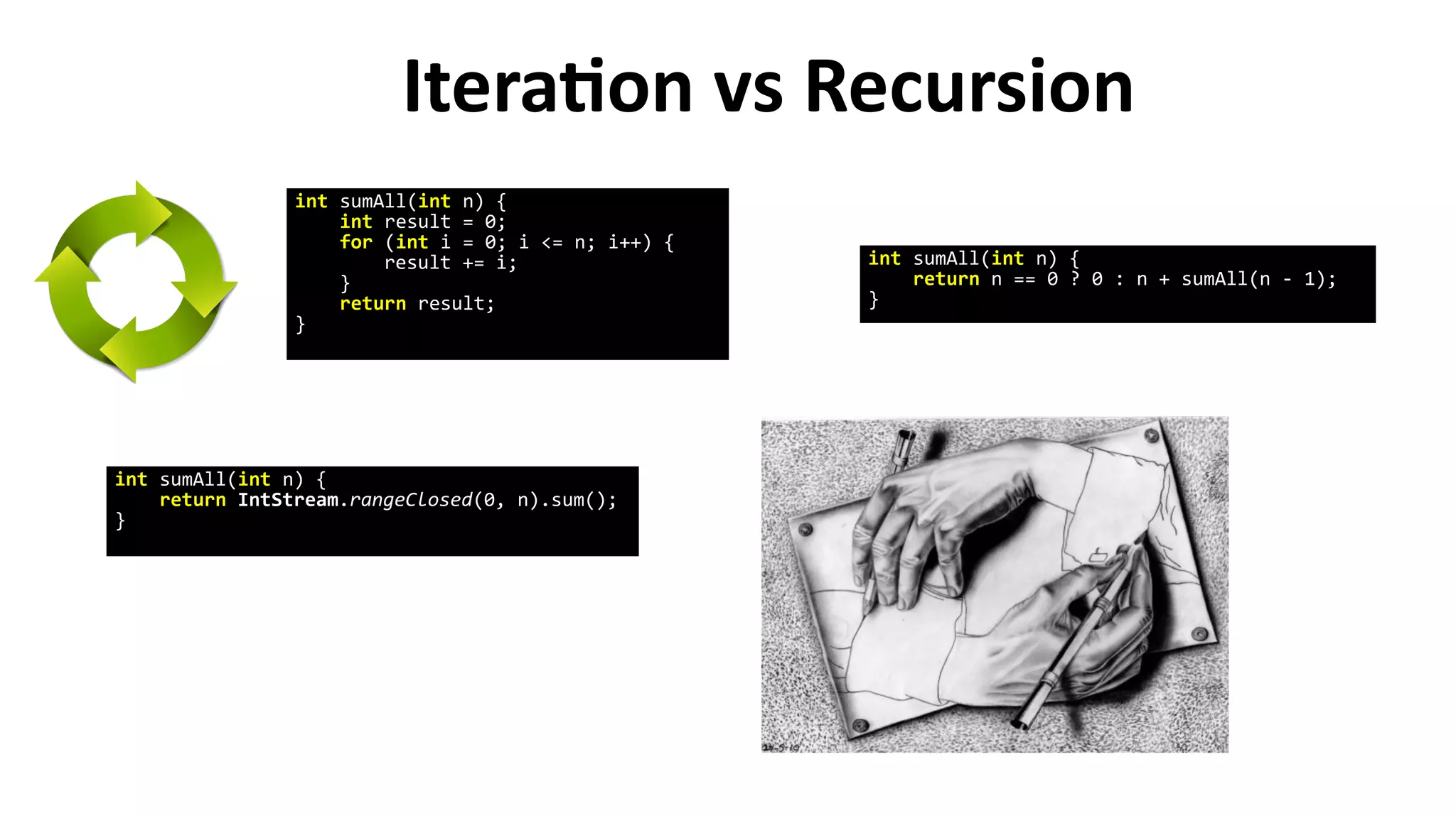 Iteration vs Recursion
int sumAll(int n) {
int result = 0;
for (int i = 0; i <= n; i++) {
result += i;
}
return result;
}
int sumAll(int n) {
return IntStream.rangeClosed(0, n).sum();
}
int sumAll(int n) {
return n == 0 ? 0 : n + sumAll(n - 1);
}
 