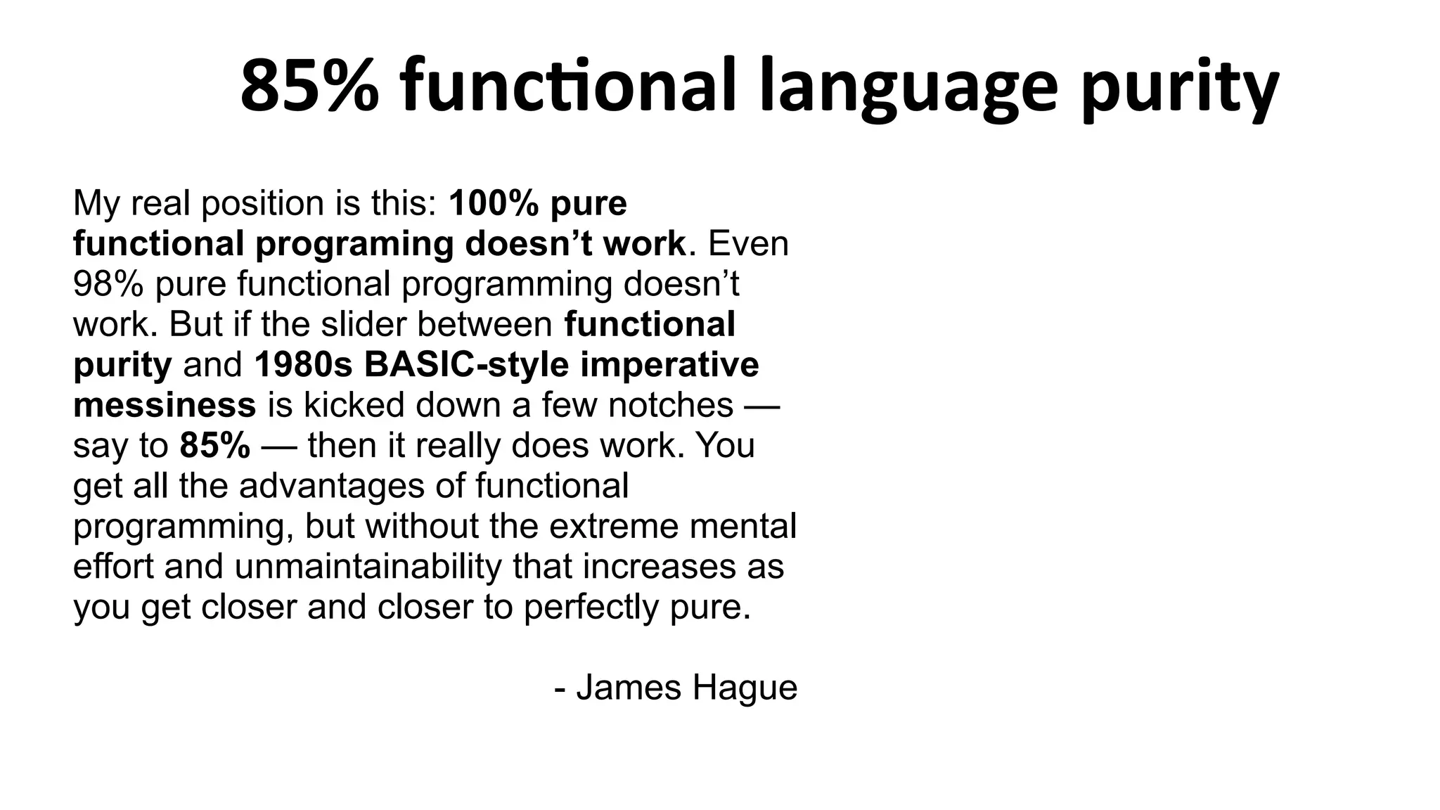 85% functional language purity
My real position is this: 100% pure
functional programing doesn’t work. Even
98% pure functional programming doesn’t
work. But if the slider between functional
purity and 1980s BASIC-style imperative
messiness is kicked down a few notches —
say to 85% — then it really does work. You
get all the advantages of functional
programming, but without the extreme mental
effort and unmaintainability that increases as
you get closer and closer to perfectly pure.
- James Hague
 