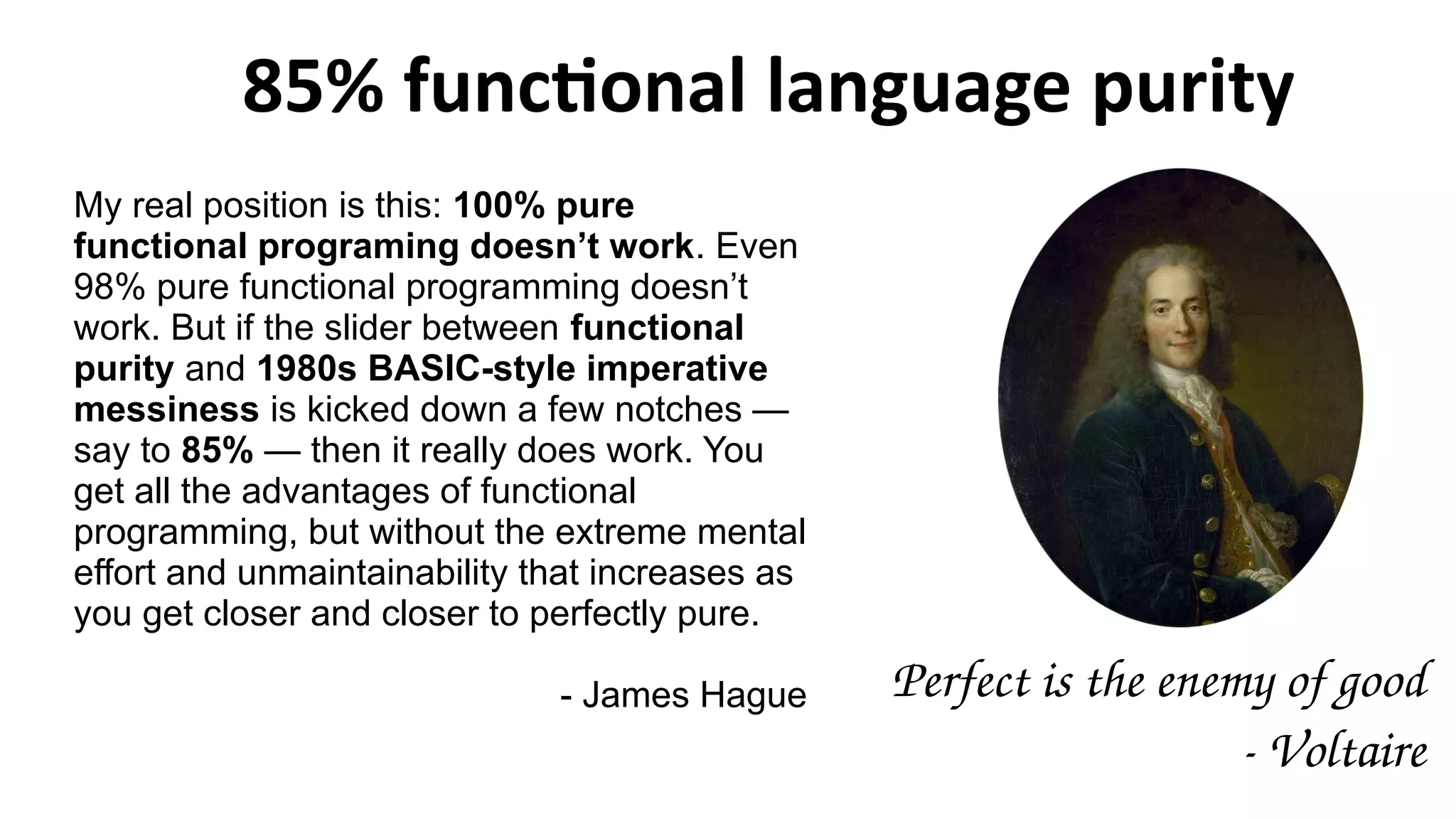 85% functional language purity
My real position is this: 100% pure
functional programing doesn’t work. Even
98% pure functional programming doesn’t
work. But if the slider between functional
purity and 1980s BASIC-style imperative
messiness is kicked down a few notches —
say to 85% — then it really does work. You
get all the advantages of functional
programming, but without the extreme mental
effort and unmaintainability that increases as
you get closer and closer to perfectly pure.
- James Hague Perfect is the enemy of good
­ Voltaire
 