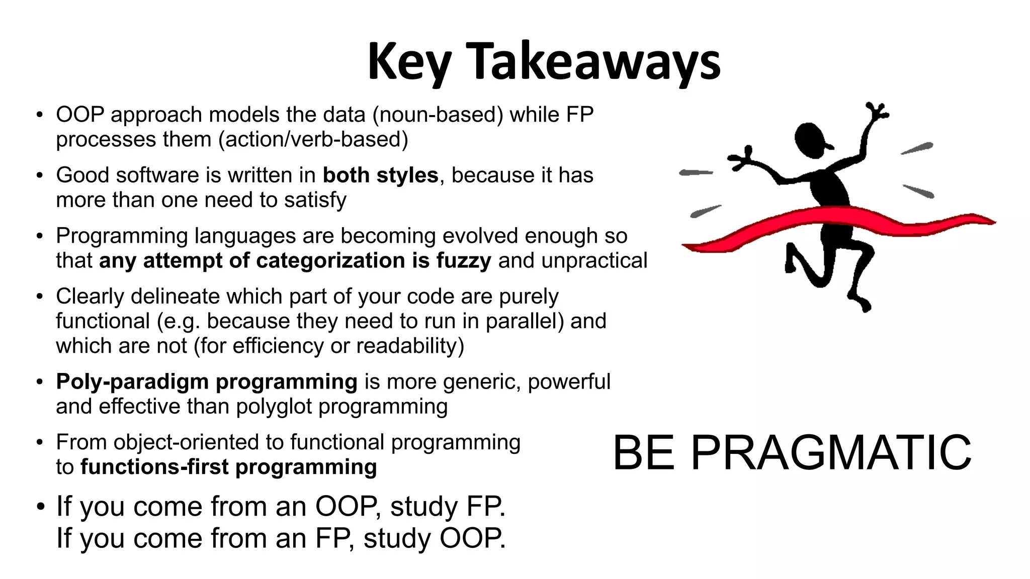● OOP approach models the data (noun-based) while FP
processes them (action/verb-based)
● Good software is written in both styles, because it has
more than one need to satisfy
● Programming languages are becoming evolved enough so
that any attempt of categorization is fuzzy and unpractical
● Clearly delineate which part of your code are purely
functional (e.g. because they need to run in parallel) and
which are not (for efficiency or readability)
● Poly-paradigm programming is more generic, powerful
and effective than polyglot programming
● From object-oriented to functional programming
to functions-first programming
● If you come from an OOP, study FP.
If you come from an FP, study OOP.
Key Takeaways
BE PRAGMATIC
 