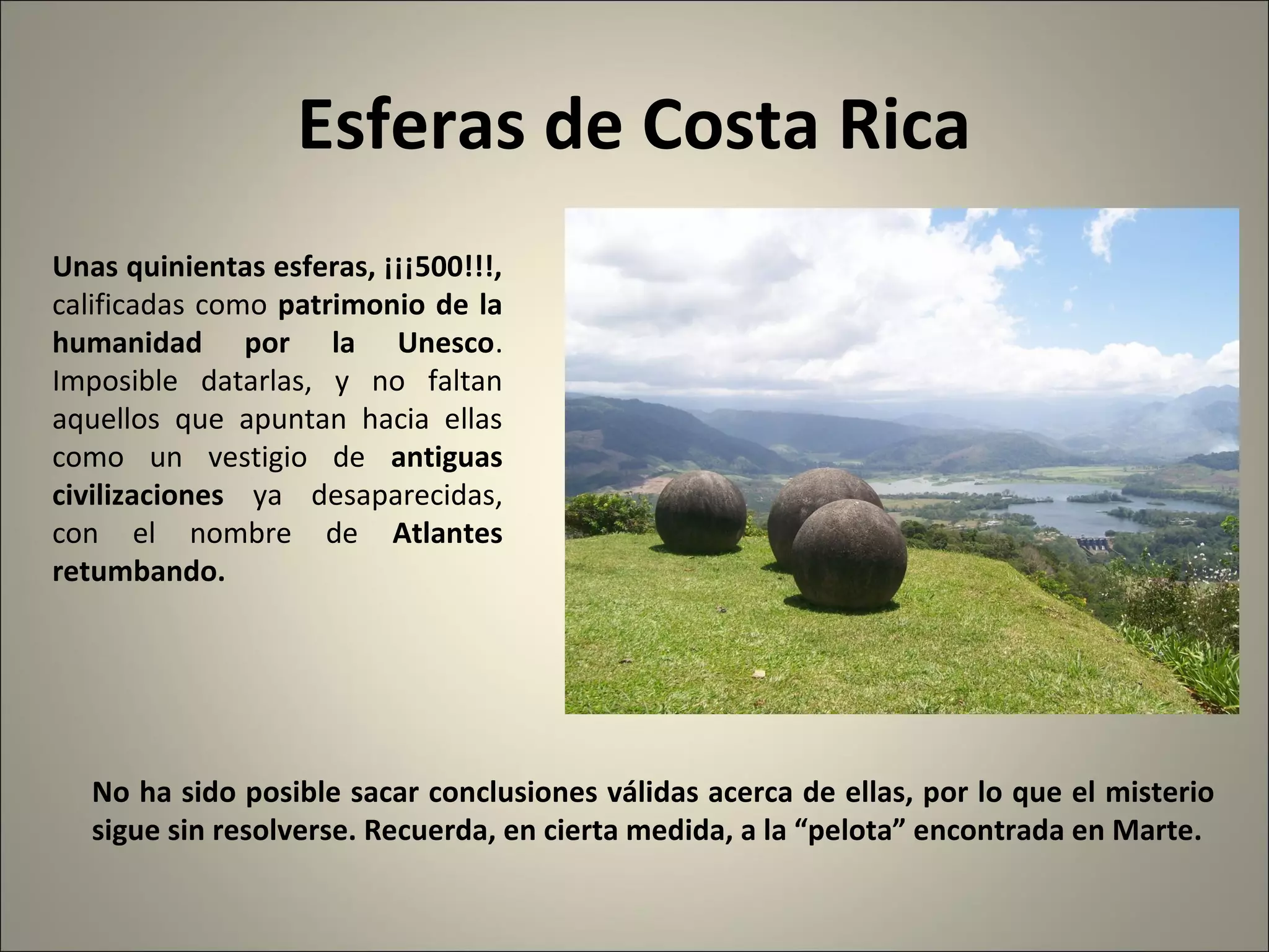 Esferas de Costa Rica
No ha sido posible sacar conclusiones válidas acerca de ellas, por lo que el misterio
sigue sin resolverse. Recuerda, en cierta medida, a la “pelota” encontrada en Marte.
Unas quinientas esferas, ¡¡¡500!!!,
calificadas como patrimonio de la
humanidad por la Unesco.
Imposible datarlas, y no faltan
aquellos que apuntan hacia ellas
como un vestigio de antiguas
civilizaciones ya desaparecidas,
con el nombre de Atlantes
retumbando.
 