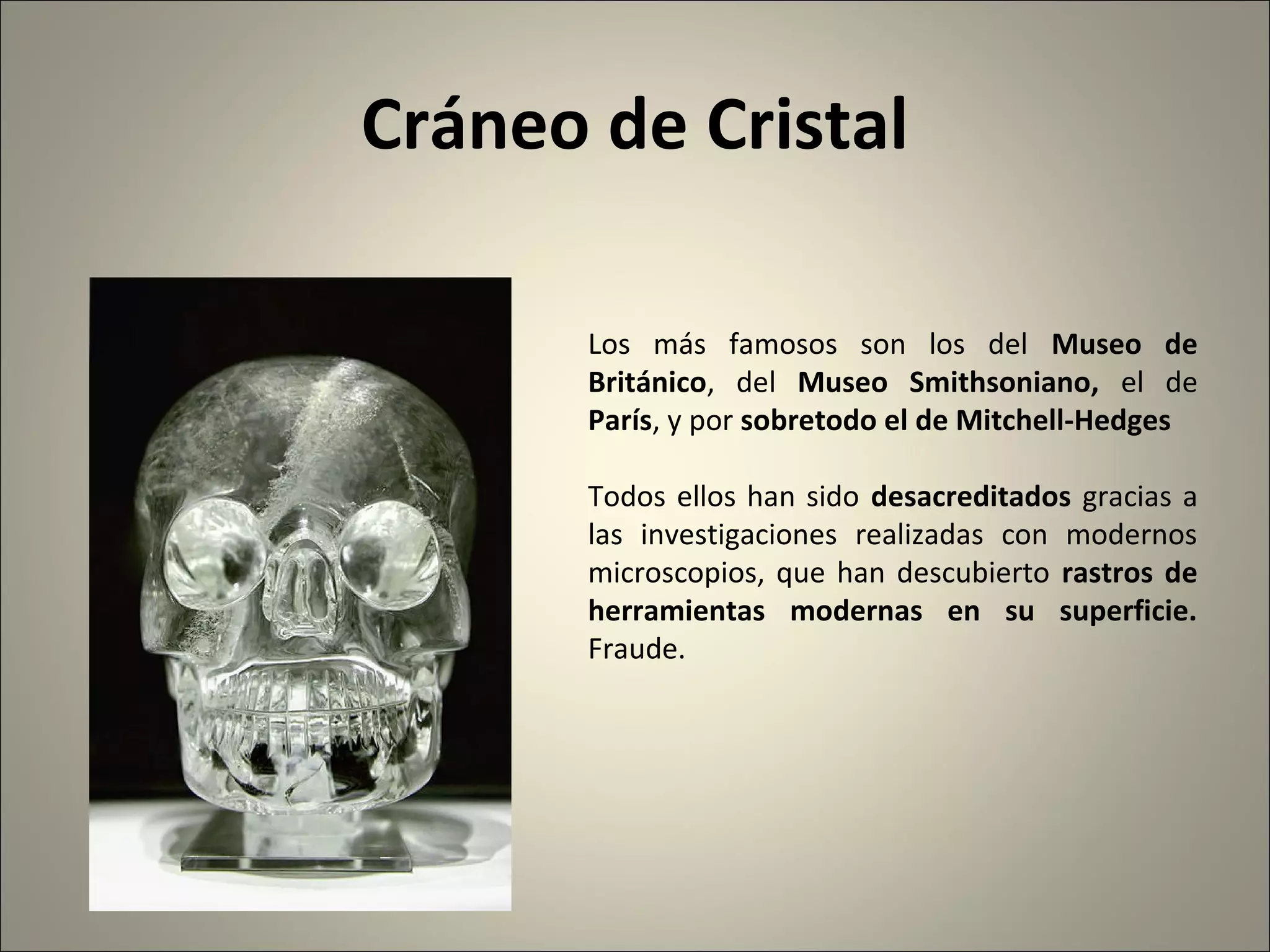 Cráneo de Cristal
Los más famosos son los del Museo de
Británico, del Museo Smithsoniano, el de
París, y por sobretodo el de Mitchell-Hedges
Todos ellos han sido desacreditados gracias a
las investigaciones realizadas con modernos
microscopios, que han descubierto rastros de
herramientas modernas en su superficie.
Fraude.
 