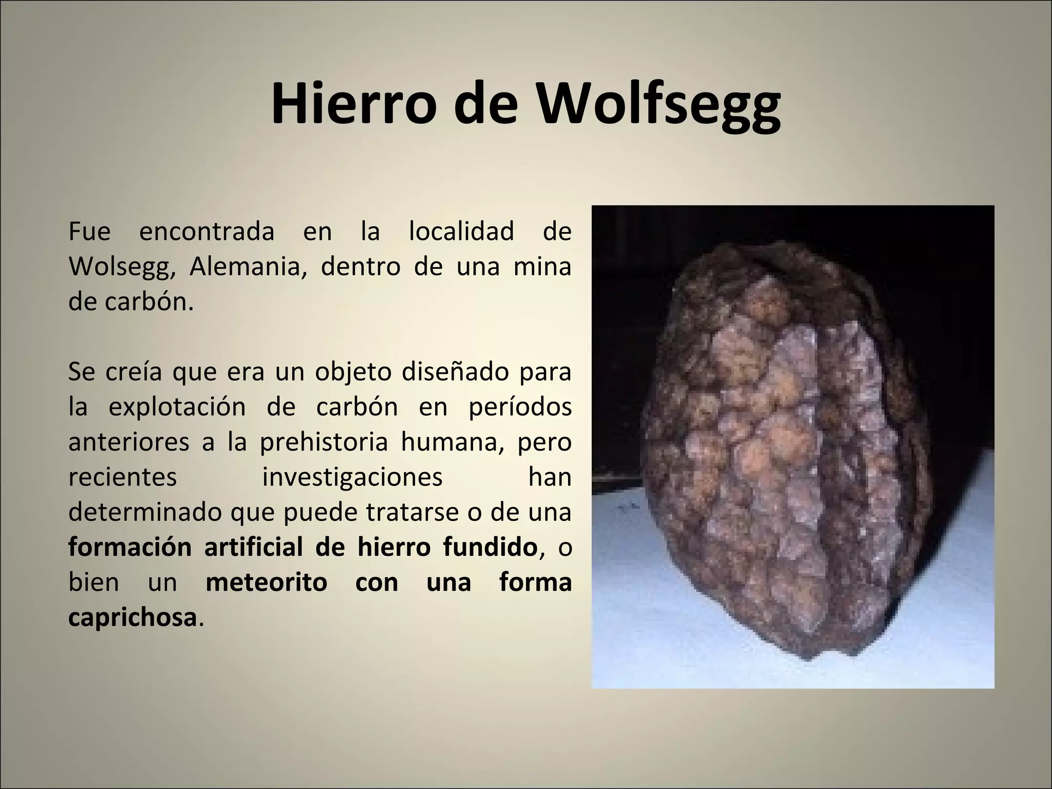 Hierro de Wolfsegg
Fue encontrada en la localidad de
Wolsegg, Alemania, dentro de una mina
de carbón.
Se creía que era un objeto diseñado para
la explotación de carbón en períodos
anteriores a la prehistoria humana, pero
recientes investigaciones han
determinado que puede tratarse o de una
formación artificial de hierro fundido, o
bien un meteorito con una forma
caprichosa.
 