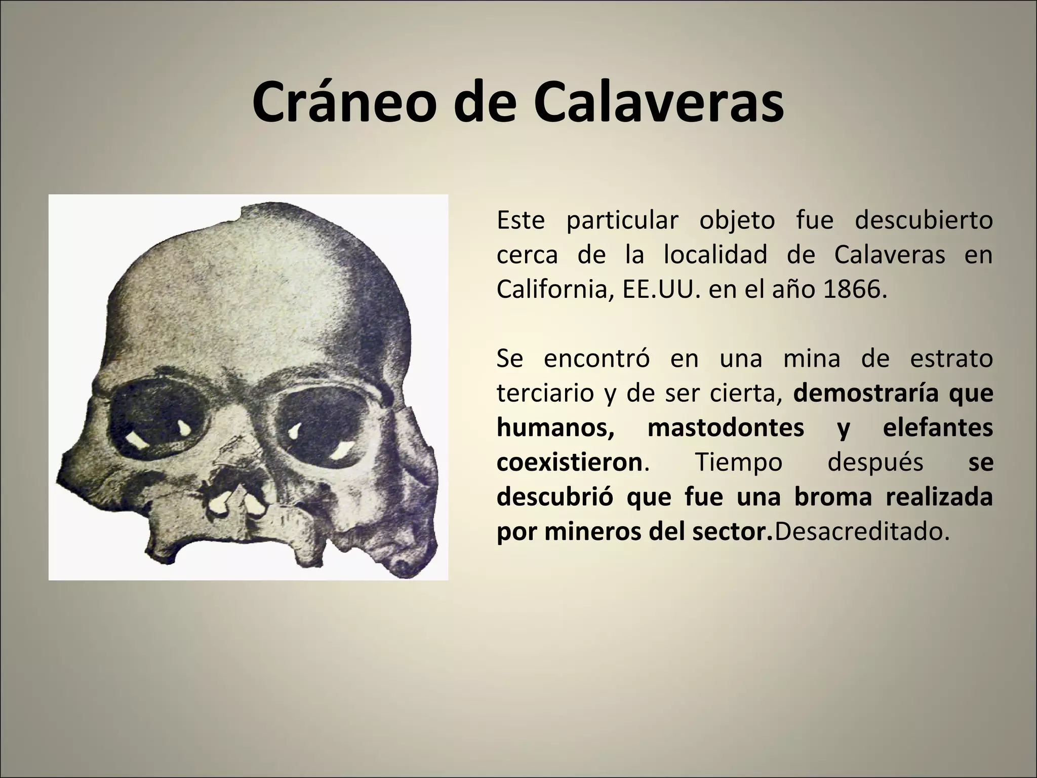 Cráneo de Calaveras
Este particular objeto fue descubierto
cerca de la localidad de Calaveras en
California, EE.UU. en el año 1866.
Se encontró en una mina de estrato
terciario y de ser cierta, demostraría que
humanos, mastodontes y elefantes
coexistieron. Tiempo después se
descubrió que fue una broma realizada
por mineros del sector.Desacreditado.
 