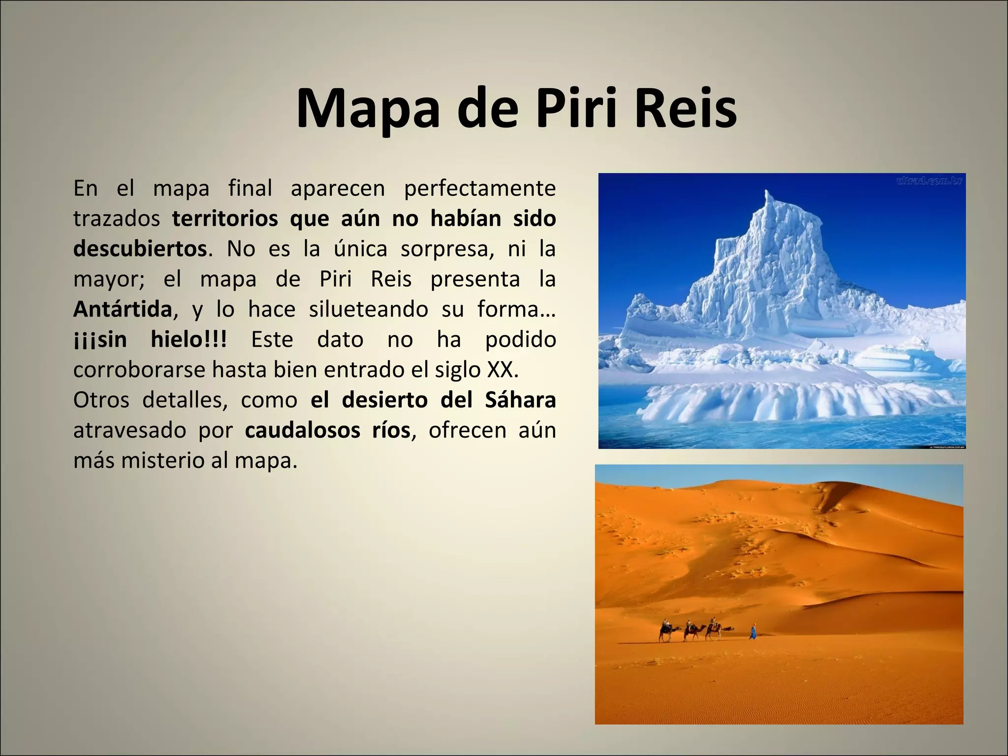 Mapa de Piri Reis
En el mapa final aparecen perfectamente
trazados territorios que aún no habían sido
descubiertos. No es la única sorpresa, ni la
mayor; el mapa de Piri Reis presenta la
Antártida, y lo hace silueteando su forma…
¡¡¡sin hielo!!! Este dato no ha podido
corroborarse hasta bien entrado el siglo XX.
Otros detalles, como el desierto del Sáhara
atravesado por caudalosos ríos, ofrecen aún
más misterio al mapa.
 