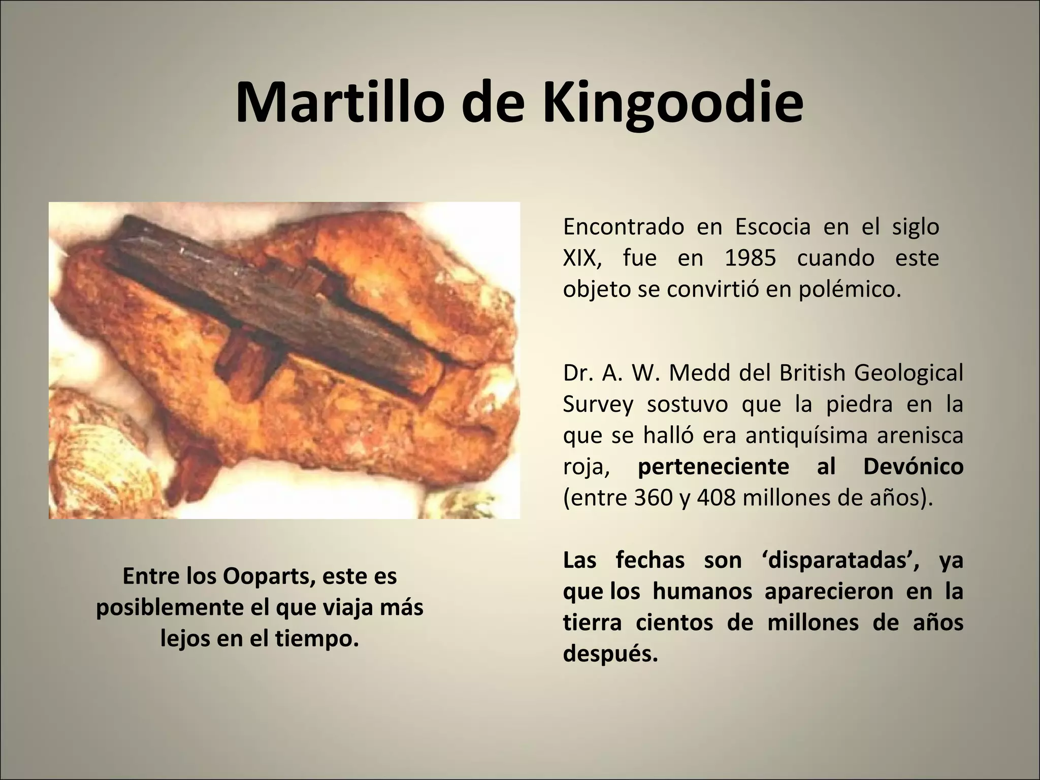 Martillo de Kingoodie
Encontrado en Escocia en el siglo
XIX, fue en 1985 cuando este
objeto se convirtió en polémico.
Dr. A. W. Medd del British Geological
Survey sostuvo que la piedra en la
que se halló era antiquísima arenisca
roja, perteneciente al Devónico
(entre 360 y 408 millones de años).
Las fechas son ‘disparatadas’, ya
que los humanos aparecieron en la
tierra cientos de millones de años
después.
Entre los Ooparts, este es
posiblemente el que viaja más
lejos en el tiempo.
 