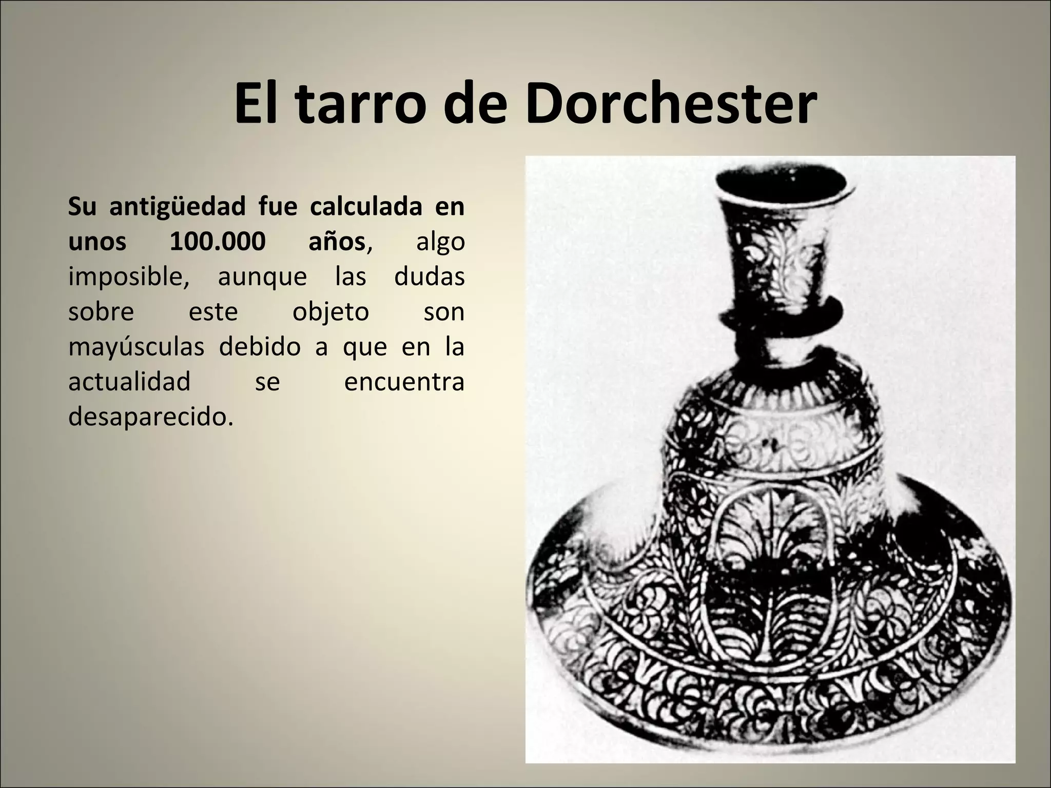 El tarro de Dorchester
Su antigüedad fue calculada en
unos 100.000 años, algo
imposible, aunque las dudas
sobre este objeto son
mayúsculas debido a que en la
actualidad se encuentra
desaparecido.
 