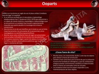 Ooparts
OOPArt es el acrónimo en inglés de out of place artifact ('artefacto
fuera de lugar' en español).​
• Es un término acuñado por el naturalista y criptozoólogo
estadounidense Ivan T. Sanderson (1911-1973) para denominar a
un objeto de interés histórico, arqueológico o paleontológico que
se encuentra en un contexto muy inusual o aparentemente
imposible que podría desafiar la cronología de la historia
convencional.
• Este término no es de uso científico; por lo tanto su uso se limita
mayoritariamente a los entusiastas de lo paranormal y otros
investigadores no científicos (paracientíficos).
• Muchas veces estos artefactos fuera de lugar son presentados
como pruebas irrefutables de las teorías más descabelladas.
• En no pocas ocasiones llegan a poner de cabeza a la comunidad
científica y también desencadenan polémicas que no siempre
llegan a resolverse del todo. CD: Las sorprendentes figuritas de Acámbaro: ¿convivieron
dinosaurios con el ser humano en el pasado?.
AI: Lámparas de Dendera: Jeroglíficos con “bombillas modernas”.
• Muchas veces, los creacionistas aluden a este tipo de objetos
para refutar la Teoría de la Evolución.
• También sirven como base para la teoría de que la civilización
humana fue fundada por alienígenas, y que las civilizaciones
antiguas poseían conocimientos científicos en determinadas
áreas al menos tan avanzados como los actuales.
• Los escépticos dicen que los oopart responden a una
malinterpretación de estos objetos.
¿Cosas fuera de sitio?
 