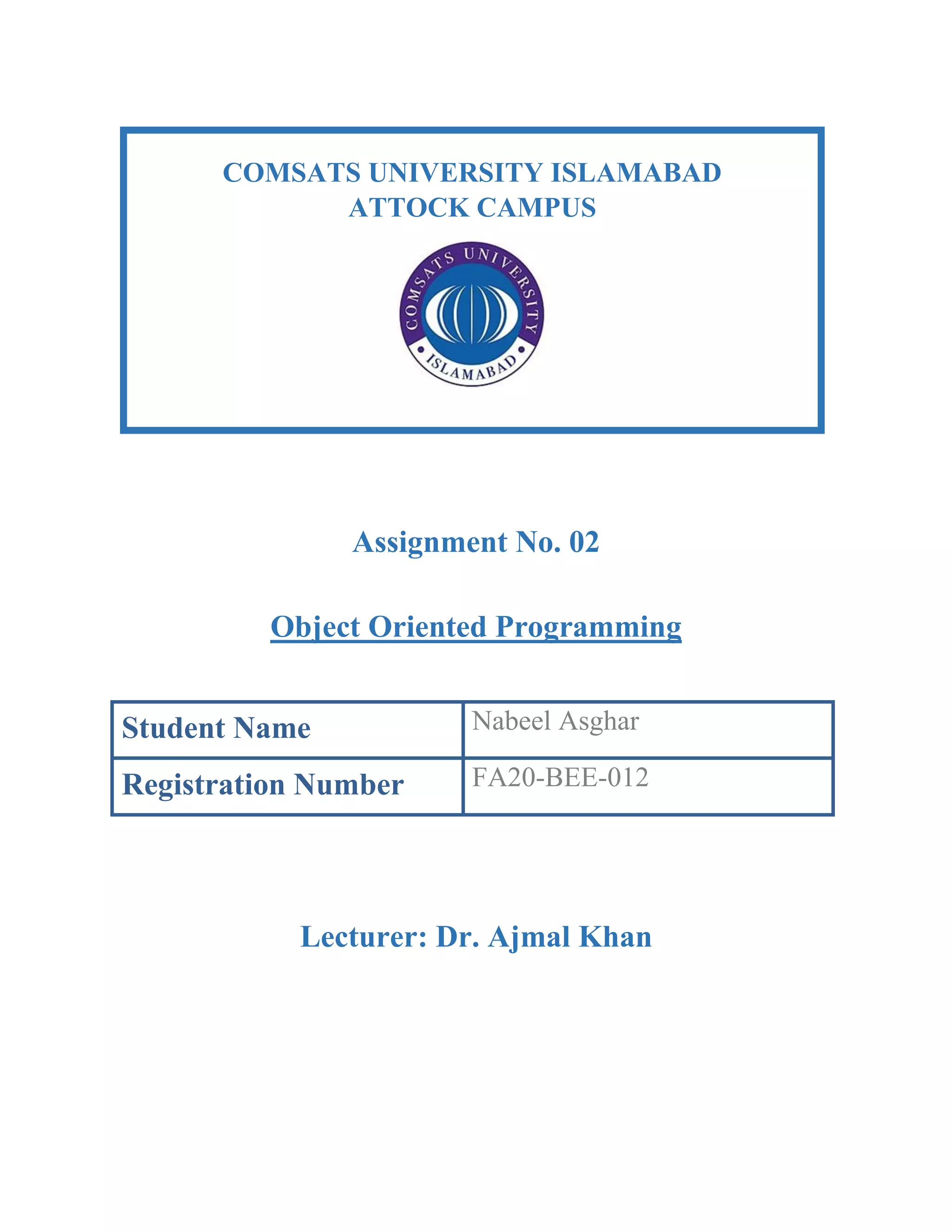 Assignment No. 02
Object Oriented Programming
Student Name Nabeel Asghar
Registration Number FA20-BEE-012
Lecturer: Dr. Ajmal Khan
COMSATS UNIVERSITY ISLAMABAD
ATTOCK CAMPUS
 