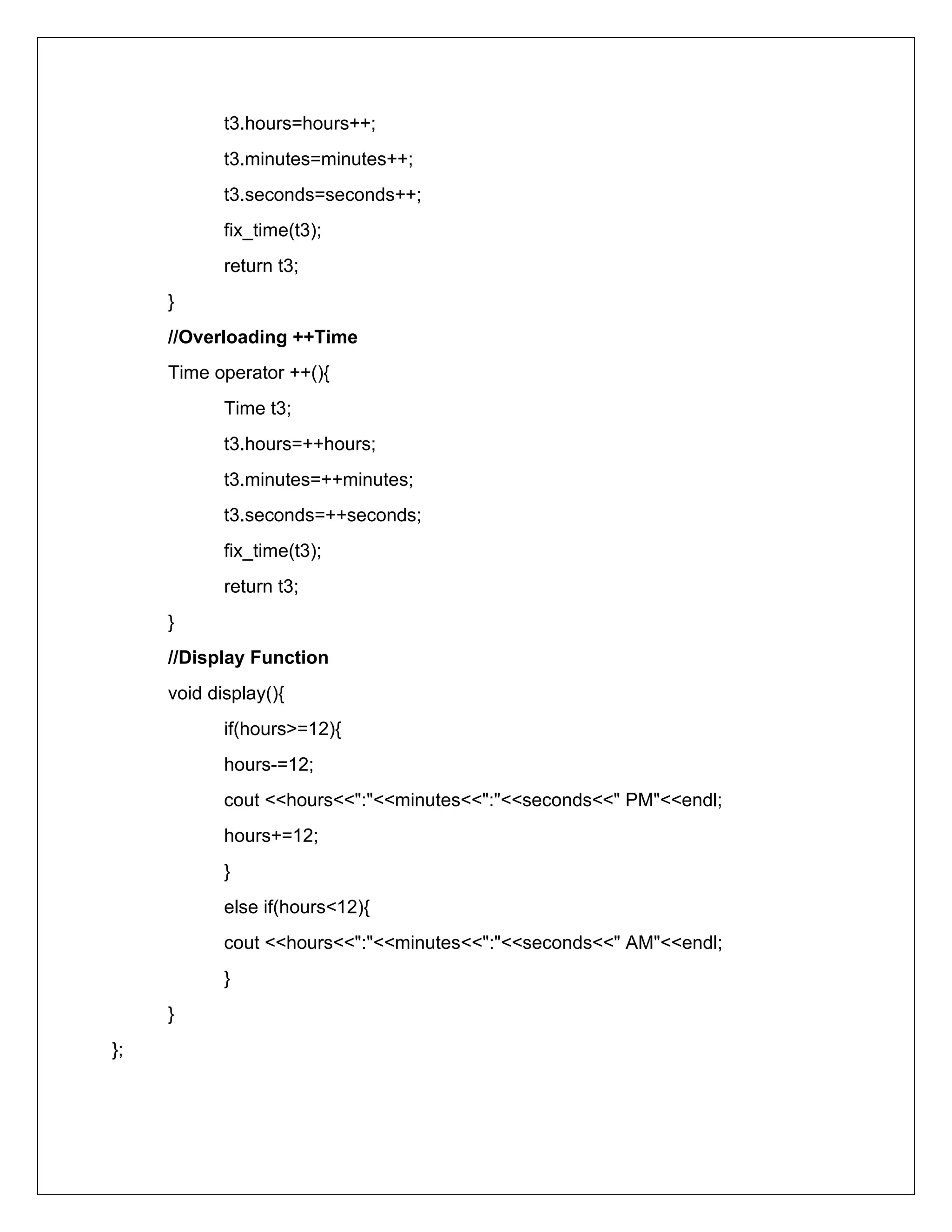 t3.hours=hours++;
t3.minutes=minutes++;
t3.seconds=seconds++;
fix_time(t3);
return t3;
}
//Overloading ++Time
Time operator ++(){
Time t3;
t3.hours=++hours;
t3.minutes=++minutes;
t3.seconds=++seconds;
fix_time(t3);
return t3;
}
//Display Function
void display(){
if(hours>=12){
hours-=12;
cout <<hours<<":"<<minutes<<":"<<seconds<<" PM"<<endl;
hours+=12;
}
else if(hours<12){
cout <<hours<<":"<<minutes<<":"<<seconds<<" AM"<<endl;
}
}
};
 