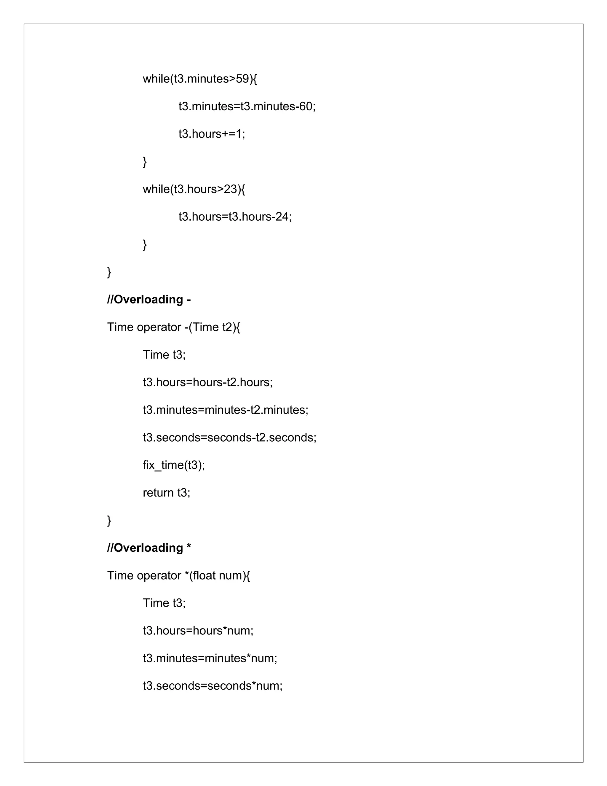 while(t3.minutes>59){
t3.minutes=t3.minutes-60;
t3.hours+=1;
}
while(t3.hours>23){
t3.hours=t3.hours-24;
}
}
//Overloading -
Time operator -(Time t2){
Time t3;
t3.hours=hours-t2.hours;
t3.minutes=minutes-t2.minutes;
t3.seconds=seconds-t2.seconds;
fix_time(t3);
return t3;
}
//Overloading *
Time operator *(float num){
Time t3;
t3.hours=hours*num;
t3.minutes=minutes*num;
t3.seconds=seconds*num;
 