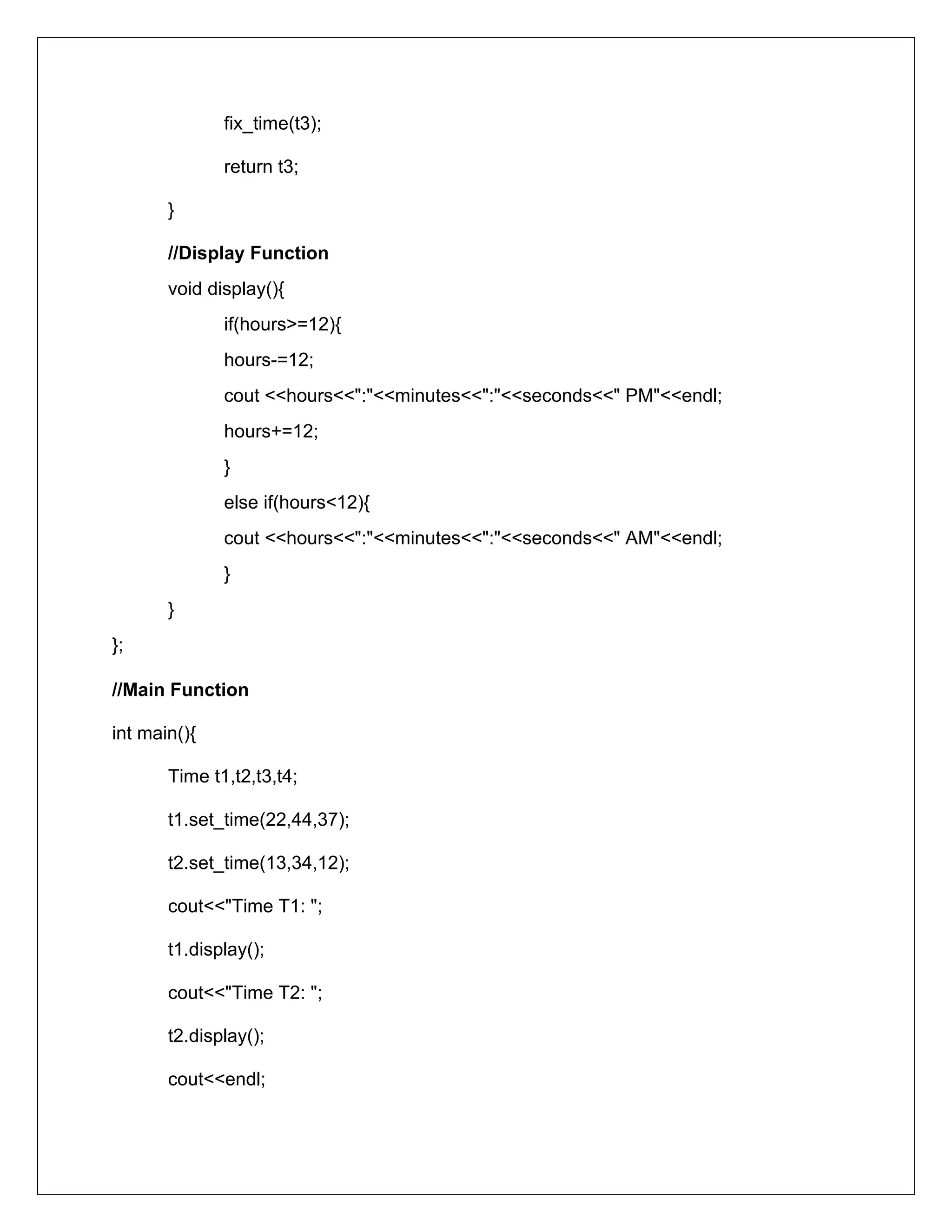 fix_time(t3);
return t3;
}
//Display Function
void display(){
if(hours>=12){
hours-=12;
cout <<hours<<":"<<minutes<<":"<<seconds<<" PM"<<endl;
hours+=12;
}
else if(hours<12){
cout <<hours<<":"<<minutes<<":"<<seconds<<" AM"<<endl;
}
}
};
//Main Function
int main(){
Time t1,t2,t3,t4;
t1.set_time(22,44,37);
t2.set_time(13,34,12);
cout<<"Time T1: ";
t1.display();
cout<<"Time T2: ";
t2.display();
cout<<endl;
 