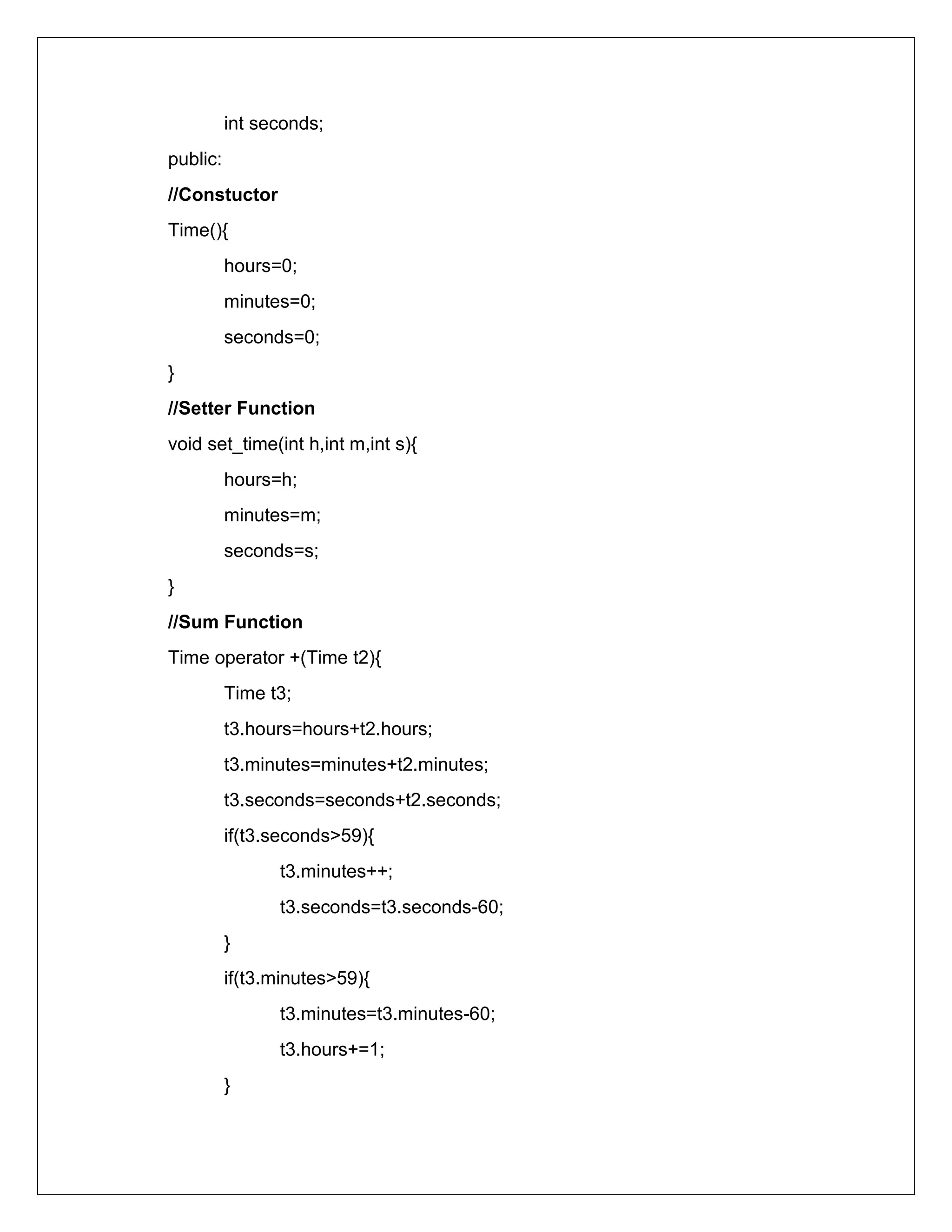 int seconds;
public:
//Constuctor
Time(){
hours=0;
minutes=0;
seconds=0;
}
//Setter Function
void set_time(int h,int m,int s){
hours=h;
minutes=m;
seconds=s;
}
//Sum Function
Time operator +(Time t2){
Time t3;
t3.hours=hours+t2.hours;
t3.minutes=minutes+t2.minutes;
t3.seconds=seconds+t2.seconds;
if(t3.seconds>59){
t3.minutes++;
t3.seconds=t3.seconds-60;
}
if(t3.minutes>59){
t3.minutes=t3.minutes-60;
t3.hours+=1;
}
 