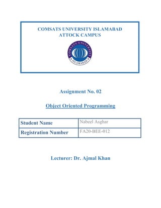 Assignment No. 02
Object Oriented Programming
Student Name Nabeel Asghar
Registration Number FA20-BEE-012
Lecturer: Dr. Ajmal Khan
COMSATS UNIVERSITY ISLAMABAD
ATTOCK CAMPUS
 