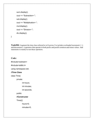 sum.display();
cout << "Subraction= ";
sub.display();
cout << "Multiplication= ";
mul.display();
cout << "Division= ";
div.display();
}
Task#04: Augment the time class referred to in Exercise 2 to include overloaded increment (++)
and decrement (--) operators that operate in both prefix and postfix notation and return values. Add
statements to main() to test these operators.
Code:
#include<iostream>
#include<stdlib.h>
using namespace std;
//Time Class
class Time{
private:
int hours;
int minutes;
int seconds;
public:
//Constructor
Time(){
hours=0;
minutes=0;
 