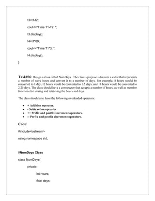 t3=t1-t2;
cout<<"Time T1-T2: ";
t3.display();
t4=t1*89;
cout<<"Time T1*3: ";
t4.display();
}
Task#06: Design a class called NumDays . The class’s purpose is to store a value that represents
a number of work hours and convert it to a number of days. For example, 8 hours would be
converted to 1 day, 12 hours would be converted to 1.5 days, and 18 hours would be converted to
2.25 days. The class should have a constructor that accepts a number of hours, as well as member
functions for storing and retrieving the hours and days.
The class should also have the following overloaded operators:
• + Addition operator.
• - Subtraction operator.
• ++ Prefix and postfix increment operators.
• -- Prefix and postfix decrement operators.
Code:
#include<iostream>
using namespace std;
//NumDays Class
class NumDays{
private:
int hours;
float days;
 