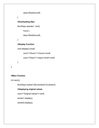 days=(float)hours/8;
}
//Overloading Obj--
NumDays operator --(int){
hours--;
days=(float)hours/8;
}
//Display Function
void display() const{
cout<<"Hours="<<hours<<endl;
cout<<"Days="<<days<<endl<<endl;
}
};
//Main Function
int main(){
NumDays worker1(20),worker2(12),worker3;
//displaying original values
cout<<"Original Values"<<endl;
worker1.display();
worker2.display();
 