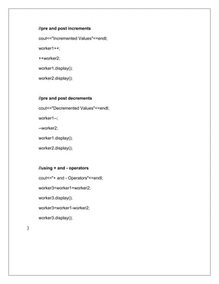 //pre and post increments
cout<<"Incremented Values"<<endl;
worker1++;
++worker2;
worker1.display();
worker2.display();
//pre and post decrements
cout<<"Decremented Values"<<endl;
worker1--;
--worker2;
worker1.display();
worker2.display();
//using + and - operators
cout<<"+ and - Operators"<<endl;
worker3=worker1+worker2;
worker3.display();
worker3=worker1-worker2;
worker3.display();
}
 