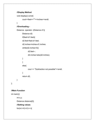 //Display Method
void display() const{
cout<<feet<<"'"<<inches<<endl;
}
//Overloading -
Distance operator -(Distance d1){
Distance d2;
if(feet>d1.feet){
d2.feet=feet-d1.feet;
d2.inches=inches-d1.inches;
while(d2.inches<0){
d2.feet--;
d2.inches=abs(d2.inches);
}
}
else{
cout << "Subtraction not possible"<<endl;
}
return d2;
}
};
//Main Function
int main(){
int x,y;
Distance distance[3];
//Setting values
for(int i=0;i<2;i++){
 