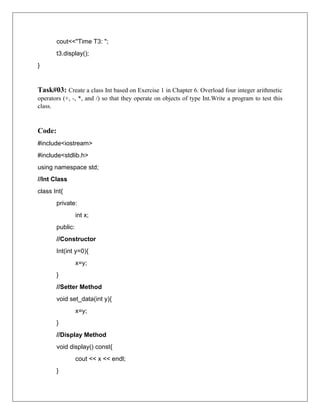 cout<<"Time T3: ";
t3.display();
}
Task#03: Create a class Int based on Exercise 1 in Chapter 6. Overload four integer arithmetic
operators (+, -, *, and /) so that they operate on objects of type Int.Write a program to test this
class.
Code:
#include<iostream>
#include<stdlib.h>
using namespace std;
//Int Class
class Int{
private:
int x;
public:
//Constructor
Int(int y=0){
x=y;
}
//Setter Method
void set_data(int y){
x=y;
}
//Display Method
void display() const{
cout << x << endl;
}
 