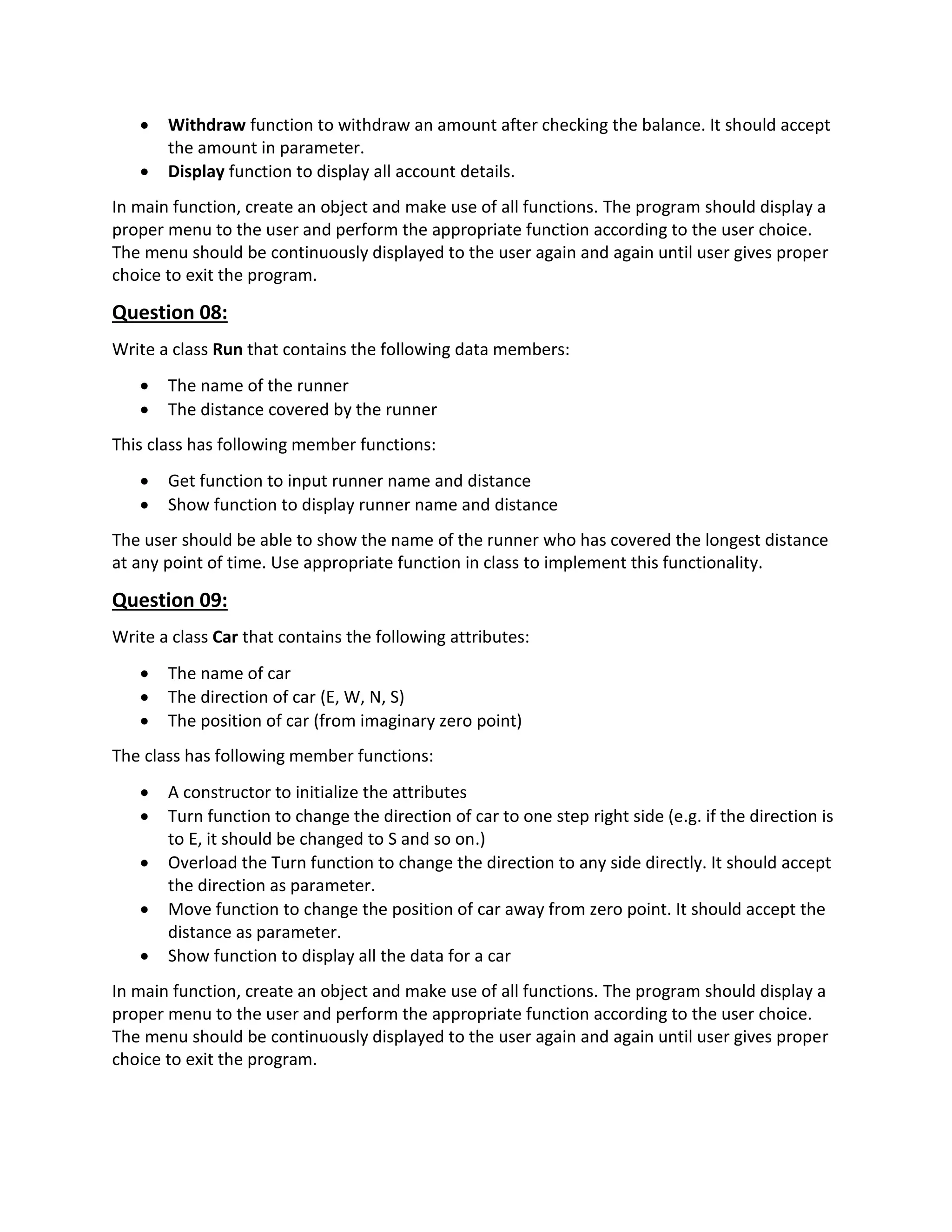  Withdraw function to withdraw an amount after checking the balance. It should accept
the amount in parameter.
 Display function to display all account details.
In main function, create an object and make use of all functions. The program should display a
proper menu to the user and perform the appropriate function according to the user choice.
The menu should be continuously displayed to the user again and again until user gives proper
choice to exit the program.
Question 08:
Write a class Run that contains the following data members:
 The name of the runner
 The distance covered by the runner
This class has following member functions:
 Get function to input runner name and distance
 Show function to display runner name and distance
The user should be able to show the name of the runner who has covered the longest distance
at any point of time. Use appropriate function in class to implement this functionality.
Question 09:
Write a class Car that contains the following attributes:
 The name of car
 The direction of car (E, W, N, S)
 The position of car (from imaginary zero point)
The class has following member functions:
 A constructor to initialize the attributes
 Turn function to change the direction of car to one step right side (e.g. if the direction is
to E, it should be changed to S and so on.)
 Overload the Turn function to change the direction to any side directly. It should accept
the direction as parameter.
 Move function to change the position of car away from zero point. It should accept the
distance as parameter.
 Show function to display all the data for a car
In main function, create an object and make use of all functions. The program should display a
proper menu to the user and perform the appropriate function according to the user choice.
The menu should be continuously displayed to the user again and again until user gives proper
choice to exit the program.
 
