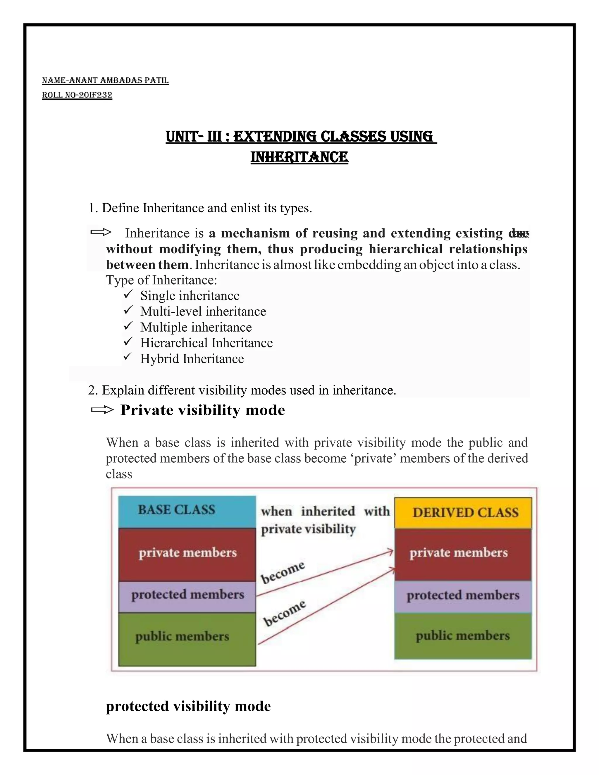  Inheritance is a mechanism of reusing and extending existing c
l
a
s
s
e
s
without modifying them, thus producing hierarchical relationships
betweenthem.Inheritanceis almostlike embedding anobjectinto aclass.
Type of Inheritance:
✓ Single inheritance
✓ Multi-level inheritance
✓ Multiple inheritance
✓ Hierarchical Inheritance
✓ Hybrid Inheritance
2. Explain different visibility modes used in inheritance.
Name-Anant Ambadas Patil
Roll no-20IF232
Unit- III : Extending classes using
inheritance
1. Define Inheritance and enlist its types.
 Private visibility mode
When a base class is inherited with private visibility mode the public and
protected members of the base class become ‘private’ members of the derived
class
protected visibility mode
When a base class is inherited with protected visibility mode the protected and
 