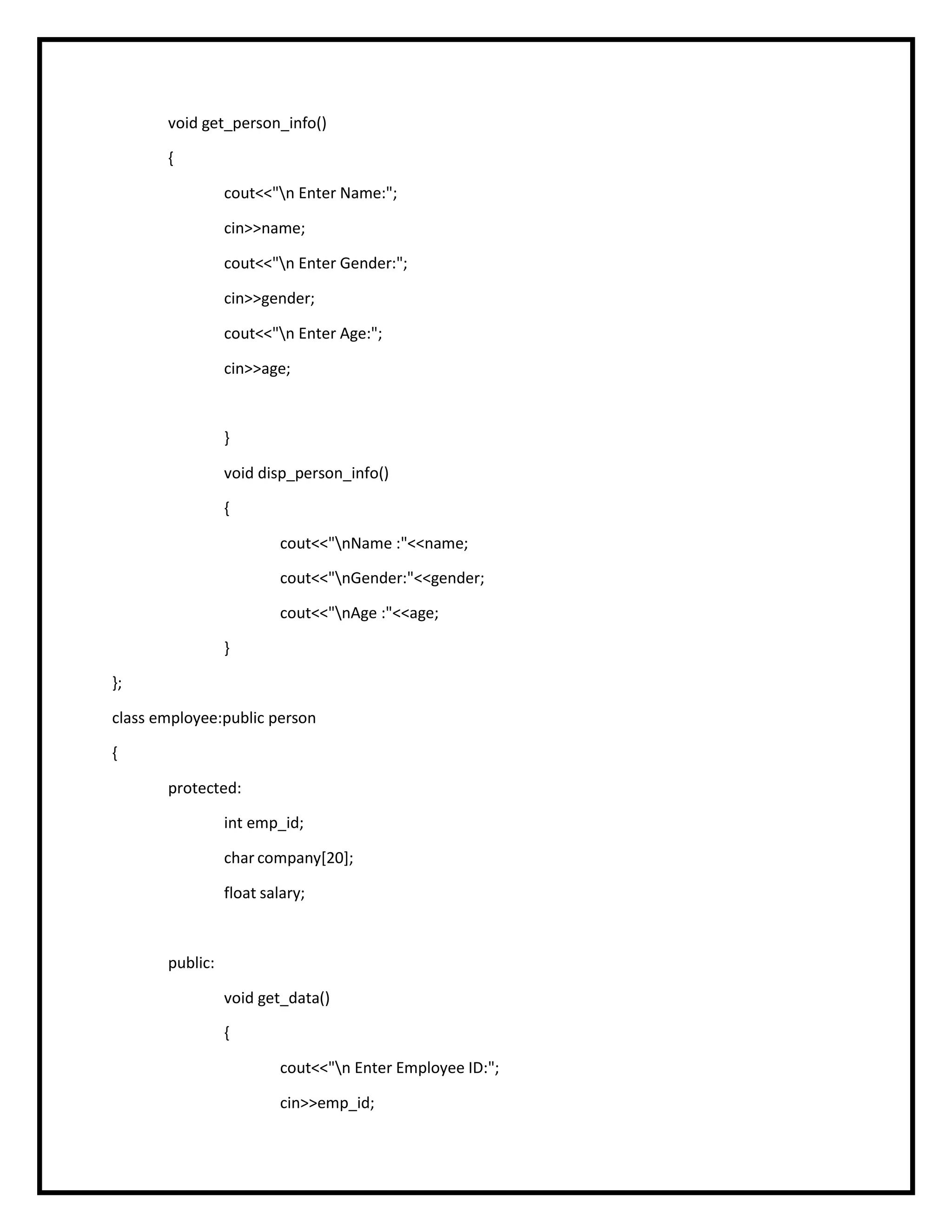 void get_person_info()
{
cout<<"n Enter Name:";
cin>>name;
cout<<"n Enter Gender:";
cin>>gender;
cout<<"n Enter Age:";
cin>>age;
}
void disp_person_info()
{
cout<<"nName :"<<name;
cout<<"nGender:"<<gender;
cout<<"nAge :"<<age;
}
};
class employee:public person
{
protected:
int emp_id;
char company[20];
float salary;
public:
void get_data()
{
cout<<"n Enter Employee ID:";
cin>>emp_id;
 