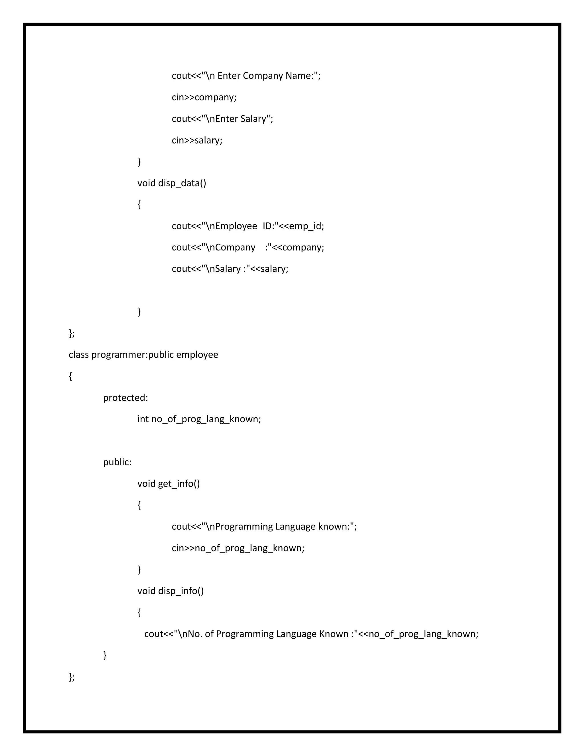 cout<<"n Enter Company Name:";
cin>>company;
cout<<"nEnter Salary";
cin>>salary;
}
void disp_data()
{
cout<<"nEmployee ID:"<<emp_id;
cout<<"nCompany :"<<company;
cout<<"nSalary :"<<salary;
}
};
class programmer:public employee
{
protected:
int no_of_prog_lang_known;
public:
void get_info()
{
cout<<"nProgramming Language known:";
cin>>no_of_prog_lang_known;
}
void disp_info()
{
cout<<"nNo. of Programming Language Known :"<<no_of_prog_lang_known;
}
};
 