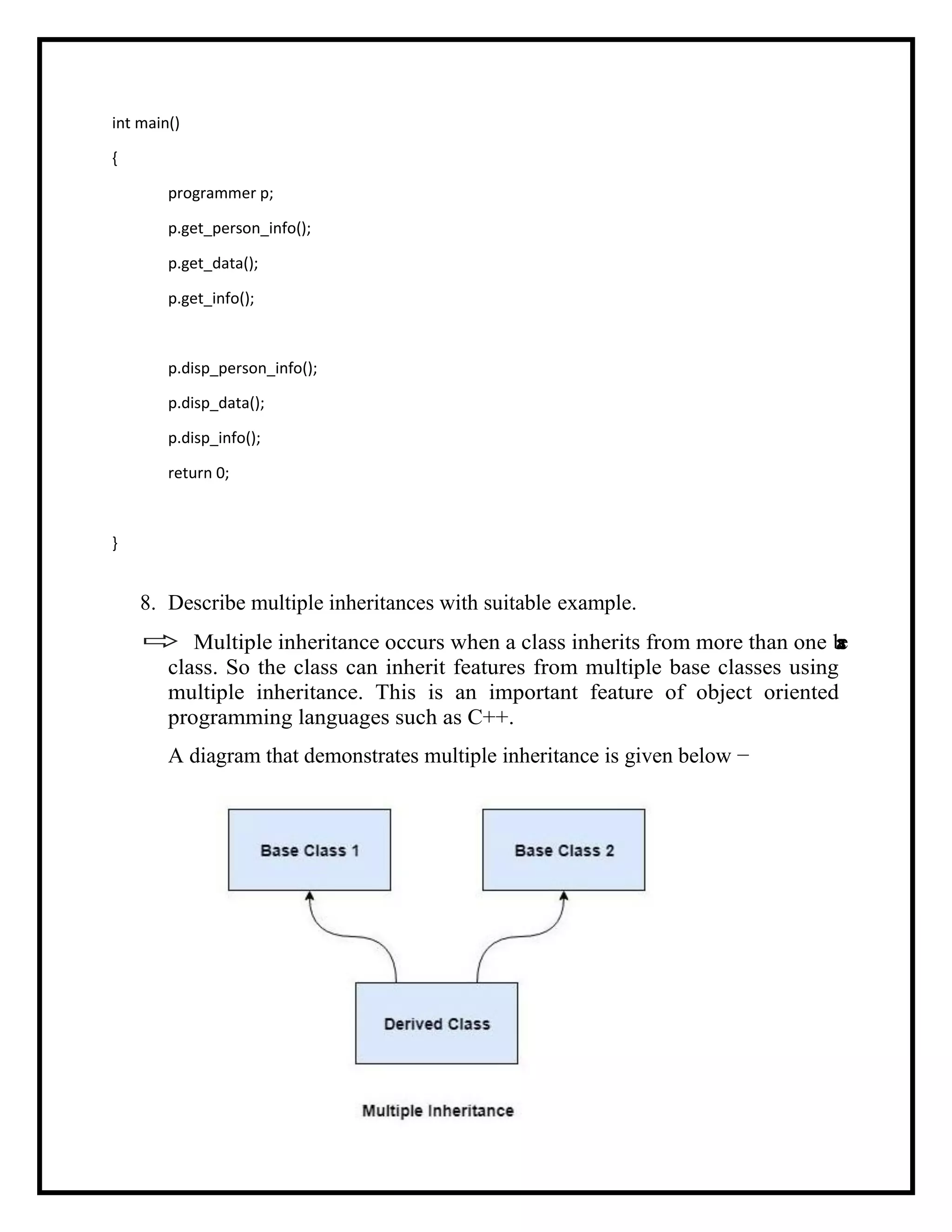 int main()
{
programmer p;
p.get_person_info();
p.get_data();
p.get_info();
p.disp_person_info();
p.disp_data();
p.disp_info();
return 0;
}
8. Describe multiple inheritances with suitable example.
 Multiple inheritance occurs when a class inherits from more than one b
a
s
e
class. So the class can inherit features from multiple base classes using
multiple inheritance. This is an important feature of object oriented
programming languages such as C++.
A diagram that demonstrates multiple inheritance is given below −
 