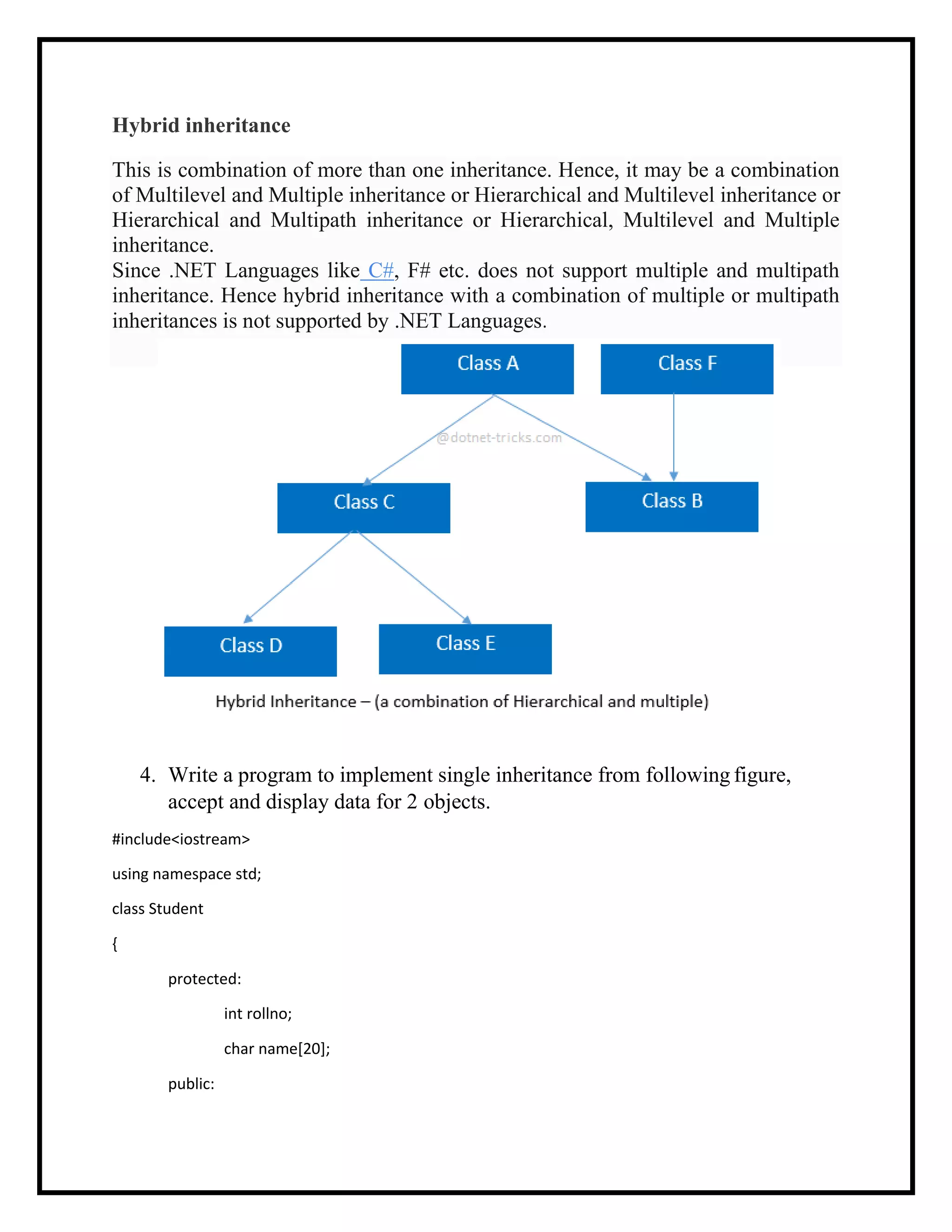 This is combination of more than one inheritance. Hence, it may be a combination
of Multilevel and Multiple inheritance or Hierarchical and Multilevel inheritance or
Hierarchical and Multipath inheritance or Hierarchical, Multilevel and Multiple
inheritance.
Since .NET Languages like C#, F# etc. does not support multiple and multipath
inheritance. Hence hybrid inheritance with a combination of multiple or multipath
inheritances is not supported by .NET Languages.
Hybrid inheritance
4. Write a program to implement single inheritance from following figure,
accept and display data for 2 objects.
#include<iostream>
using namespace std;
class Student
{
protected:
int rollno;
char name[20];
public:
 