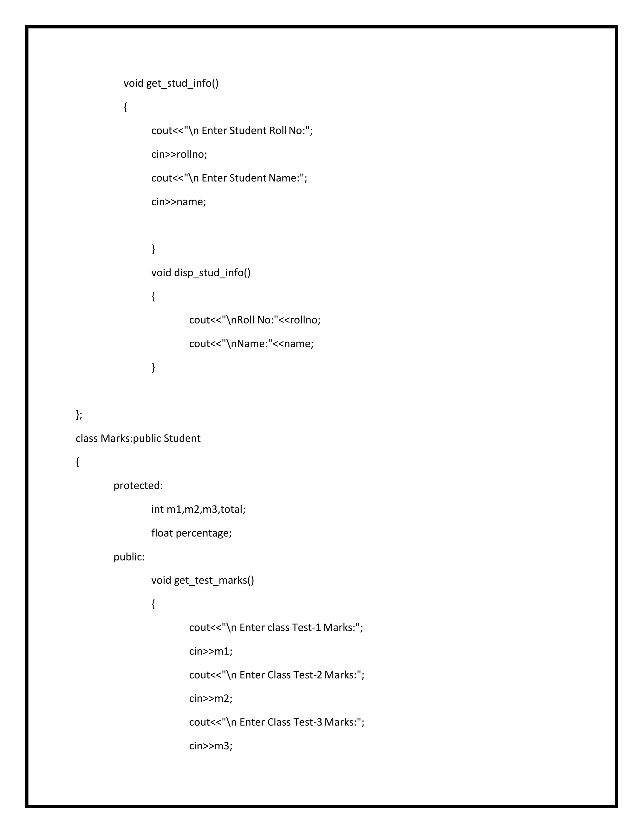 void get_stud_info()
{
cout<<"n Enter Student RollNo:";
cin>>rollno;
cout<<"n Enter Student Name:";
cin>>name;
}
void disp_stud_info()
{
cout<<"nRoll No:"<<rollno;
cout<<"nName:"<<name;
}
};
class Marks:public Student
{
protected:
int m1,m2,m3,total;
float percentage;
public:
void get_test_marks()
{
cout<<"n Enter class Test-1 Marks:";
cin>>m1;
cout<<"n Enter Class Test-2 Marks:";
cin>>m2;
cout<<"n Enter Class Test-3 Marks:";
cin>>m3;
 
