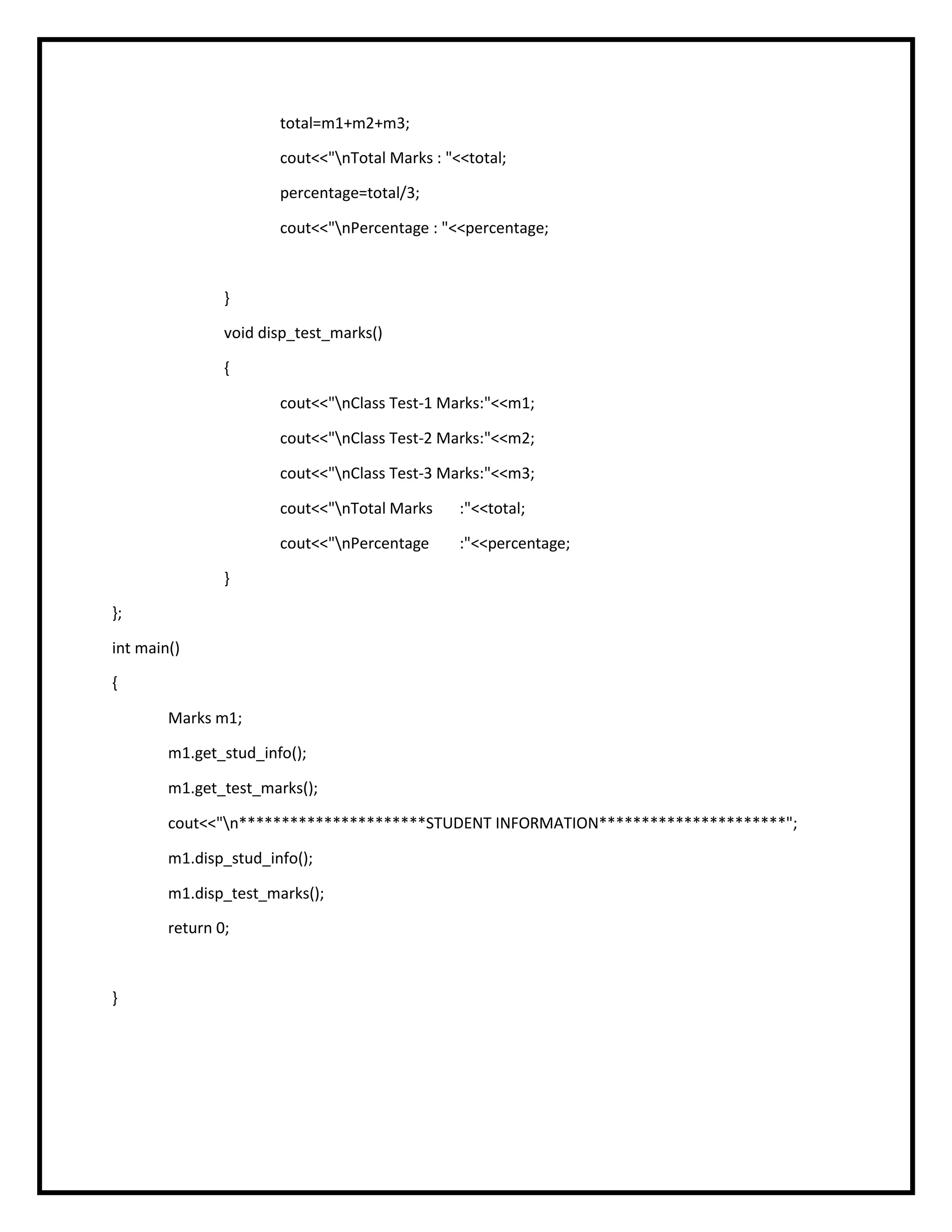 total=m1+m2+m3;
cout<<"nTotal Marks : "<<total;
percentage=total/3;
cout<<"nPercentage : "<<percentage;
}
void disp_test_marks()
{
cout<<"nClass Test-1 Marks:"<<m1;
cout<<"nClass Test-2 Marks:"<<m2;
cout<<"nClass Test-3 Marks:"<<m3;
cout<<"nTotal Marks :"<<total;
cout<<"nPercentage :"<<percentage;
}
};
int main()
{
Marks m1;
m1.get_stud_info();
m1.get_test_marks();
cout<<"n**********************STUDENT INFORMATION**********************";
m1.disp_stud_info();
m1.disp_test_marks();
return 0;
}
 