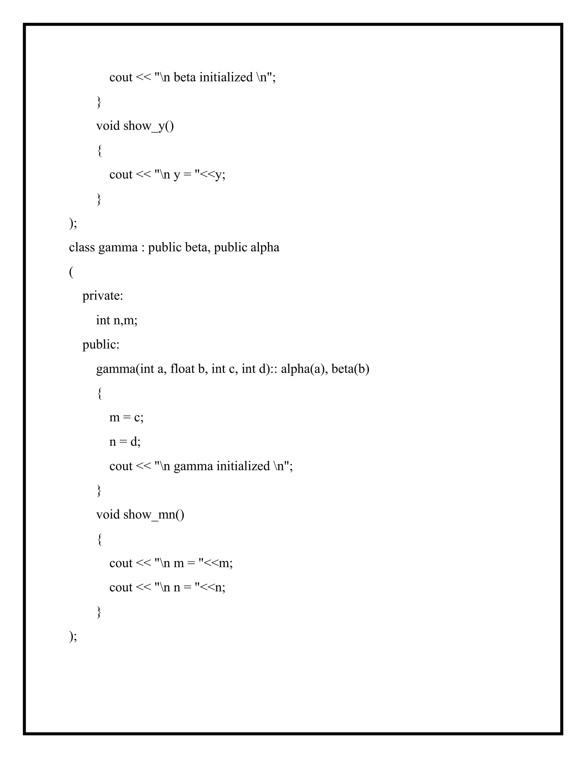 cout << "n beta initialized n";
}
void show_y()
{
cout << "n y = "<<y;
}
);
class gamma : public beta, public alpha
(
private:
int n,m;
public:
gamma(int a, float b, int c, int d):: alpha(a), beta(b)
{
m = c;
n = d;
cout << "n gamma initialized n";
}
void show_mn()
{
cout << "n m = "<<m;
cout << "n n = "<<n;
}
);
 