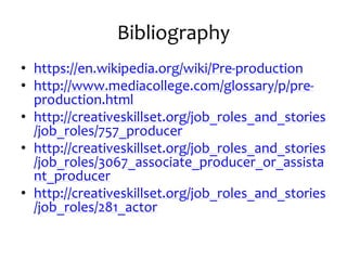Bibliography
• https://en.wikipedia.org/wiki/Pre-production
• http://www.mediacollege.com/glossary/p/pre-
production.html
• http://creativeskillset.org/job_roles_and_stories
/job_roles/757_producer
• http://creativeskillset.org/job_roles_and_stories
/job_roles/3067_associate_producer_or_assista
nt_producer
• http://creativeskillset.org/job_roles_and_stories
/job_roles/281_actor
 