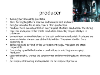 producer
• Turning story ideas into profitable
• films Putting together a creative and talented cast and crew
• Being responsible for all aspects of a film's production
• Producer have overall control on every aspect of a films production. They bring
• together and approve the whole production team. Key responsibility is to
create an
• environment where the talents of the cast and crew can flourish. Producers are
• accountable for the success of the finished film. They steer the film from
beginning to
• completion and beyond. In the Development stage, Producers are often
responsible
• for coming up with the idea for a production, or selecting a screenplay.
Producers
• secure the rights, choose the screenwriter and story editing team. They raise
the
• development financing and supervise the development process.
 