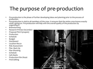 The purpose of pre-production
• Pre-production is the phase of further developing ideas and planning prior to the process of
production.
• Pre-production is vital to all members of the crew. It ensures that the entire crew knows exactly
what’s going on. Pre-production will help with the overall quality of the production by
organizing it.
• Brainstorming
• Research-Primary-Secondary
• Proposal-Pitch Synopsis)
• Production
• Schedule
• Budget
• Storyboard
• Location Recce
• Risk Assessment
• Plan -Back Up
• Plan Shooting
• Schedule
• Call sheets
• Production-Film Shoot
• Final editing
 