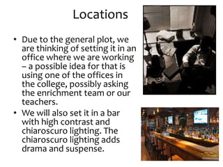 Locations
• Due to the general plot, we
are thinking of setting it in an
office where we are working
– a possible idea for that is
using one of the offices in
the college, possibly asking
the enrichment team or our
teachers.
• We will also set it in a bar
with high contrast and
chiaroscuro lighting. The
chiaroscuro lighting adds
drama and suspense.
 