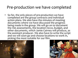 Pre-production we have completed
• So far, the only pieces of pre-production we have
completed are the group contracts and individual
action plans. We also have the minutes of meeting
documents where we have discussed the progress
being made in the group. We will go on to document
the risk assessments, the location recce, budget, and
other documents, which Jamie Cairney will produce, as
the assistant producer. We also have to write the script
and we will soon go and choose locations to work in,
picking the most suitable for our film.
 