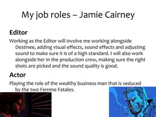 My job roles – Jamie Cairney
Editor
Working as the Editor will involve me working alongside
Destinee, adding visual effects, sound effects and adjusting
sound to make sure it is of a high standard. I will also work
alongside her in the production crew, making sure the right
shots are picked and the sound quality is good.
Actor
Playing the role of the wealthy business man that is seduced
by the two Femme Fatales.
 