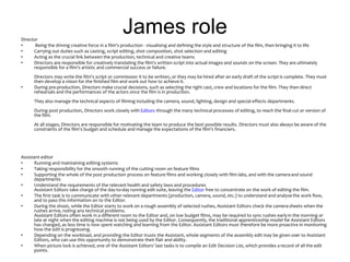 James roleDirector
• Being the driving creative force in a film's production - visualising and defining the style and structure of the film, then bringing it to life
• Carrying out duties such as casting, script editing, shot composition, shot selection and editing
• Acting as the crucial link between the production, technical and creative teams
• Directors are responsible for creatively translating the film's written script into actual images and sounds on the screen. They are ultimately
responsible for a film's artistic and commercial success or failure.
Directors may write the film's script or commission it to be written, or they may be hired after an early draft of the script is complete. They must
then develop a vision for the finished film and work out how to achieve it.
• During pre-production, Directors make crucial decisions, such as selecting the right cast, crew and locations for the film. They then direct
rehearsals and the performances of the actors once the film is in production.
They also manage the technical aspects of filming including the camera, sound, lighting, design and special effects departments.
During post production, Directors work closely with Editors through the many technical processes of editing, to reach the final cut or version of
the film.
At all stages, Directors are responsible for motivating the team to produce the best possible results. Directors must also always be aware of the
constraints of the film's budget and schedule and manage the expectations of the film's financiers.
Assistant editor
• Running and maintaining editing systems
• Taking responsibility for the smooth running of the cutting room on feature films
• Supporting the whole of the post production process on feature films and working closely with film labs, and with the cameraand sound
departments
• Understand the requirements of the relevant health and safety laws and procedures
Assistant Editors take charge of the day-to-day running edit suite, leaving the Editor free to concentrate on the work of editing the film.
• The first task is to communicate with other relevant departments (production, camera, sound, etc.) to understand and analysethe work flow,
and to pass this information on to the Editor.
• During the shoot, while the Editor starts to work on a rough assembly of selected rushes, Assistant Editors check the camerasheets when the
rushes arrive, noting any technical problems.
Assistant Editors often work in a different room to the Editor and, on low budget films, may be required to sync rushes earlyin the morning or
late at night when the editing machine is not being used by the Editor. Consequently, the traditional apprenticeship model for Assistant Editors
has changed, as less time is now spent watching and learning from the Editor. Assistant Editors must therefore be more proactive in monitoring
how the edit is progressing.
• Depending on the workload, and providing the Editor trusts the Assistant, whole segments of the assembly edit may be given over to Assistant
Editors, who can use this opportunity to demonstrate their flair and ability.
• When picture lock is achieved, one of the Assistant Editors' last tasks is to compile an Edit Decision List, which provides a record of all the edit
points.
 
