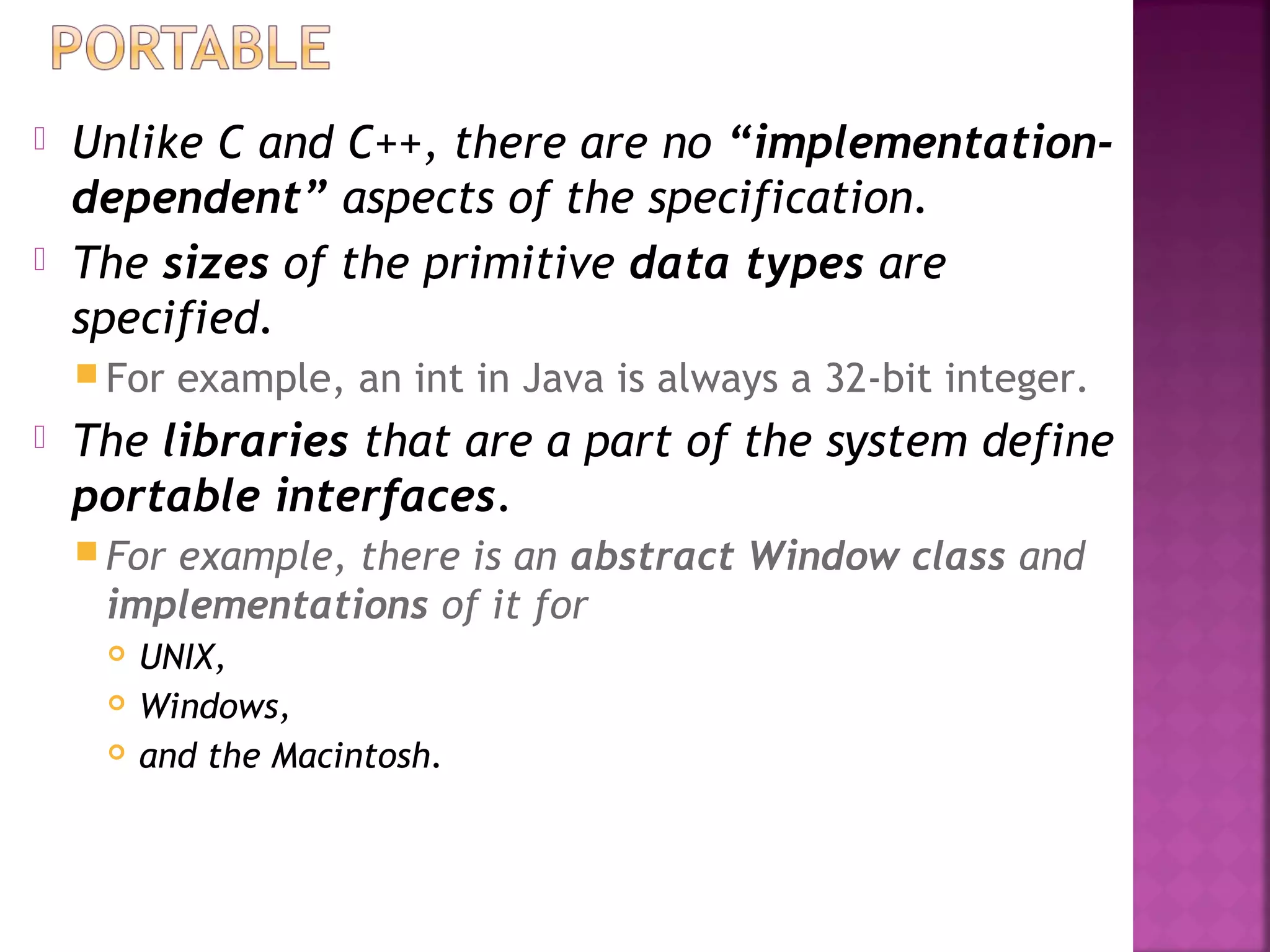  Unlike C and C++, there are no “implementation-
dependent” aspects of the specification.
 The sizes of the primitive data types are
specified.
 For example, an int in Java is always a 32-bit integer.
 The libraries that are a part of the system define
portable interfaces.
 For example, there is an abstract Window class and
implementations of it for
 UNIX,
 Windows,
 and the Macintosh.
 