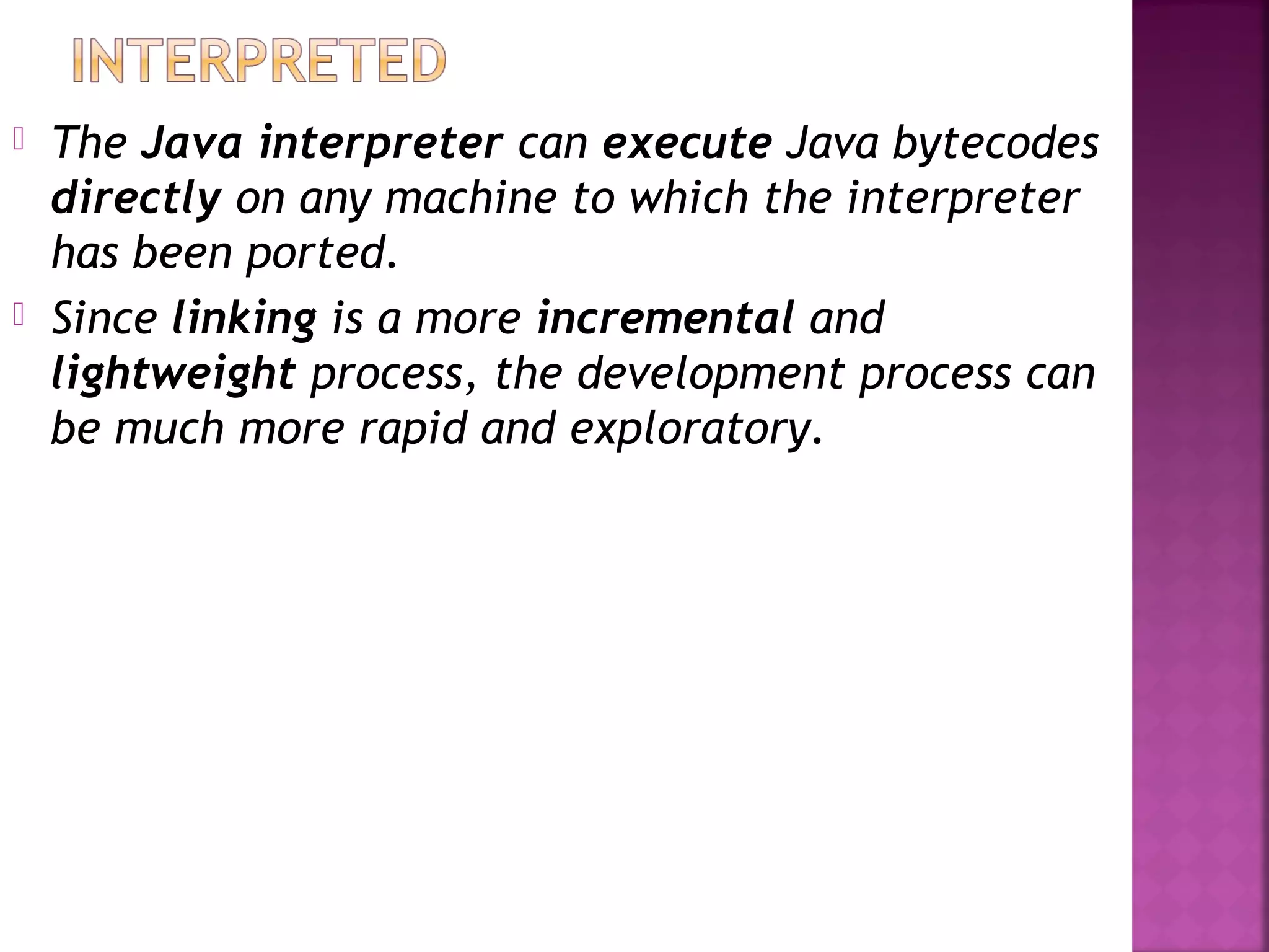  The Java interpreter can execute Java bytecodes
directly on any machine to which the interpreter
has been ported.
 Since linking is a more incremental and
lightweight process, the development process can
be much more rapid and exploratory.
 