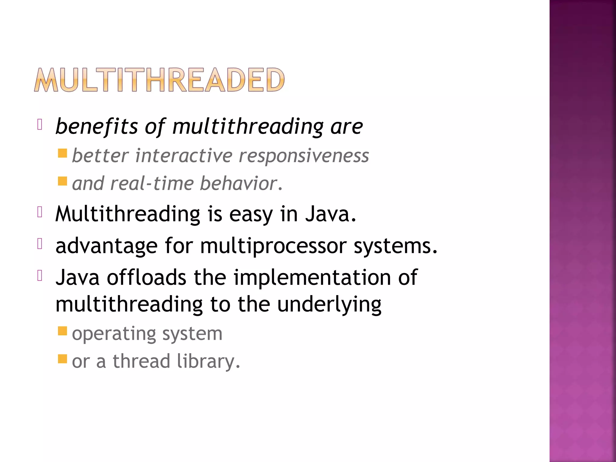  benefits of multithreading are
 better interactive responsiveness
 and real-time behavior.
 Multithreading is easy in Java.
 advantage for multiprocessor systems.
 Java offloads the implementation of
multithreading to the underlying
 operating system
 or a thread library.
 