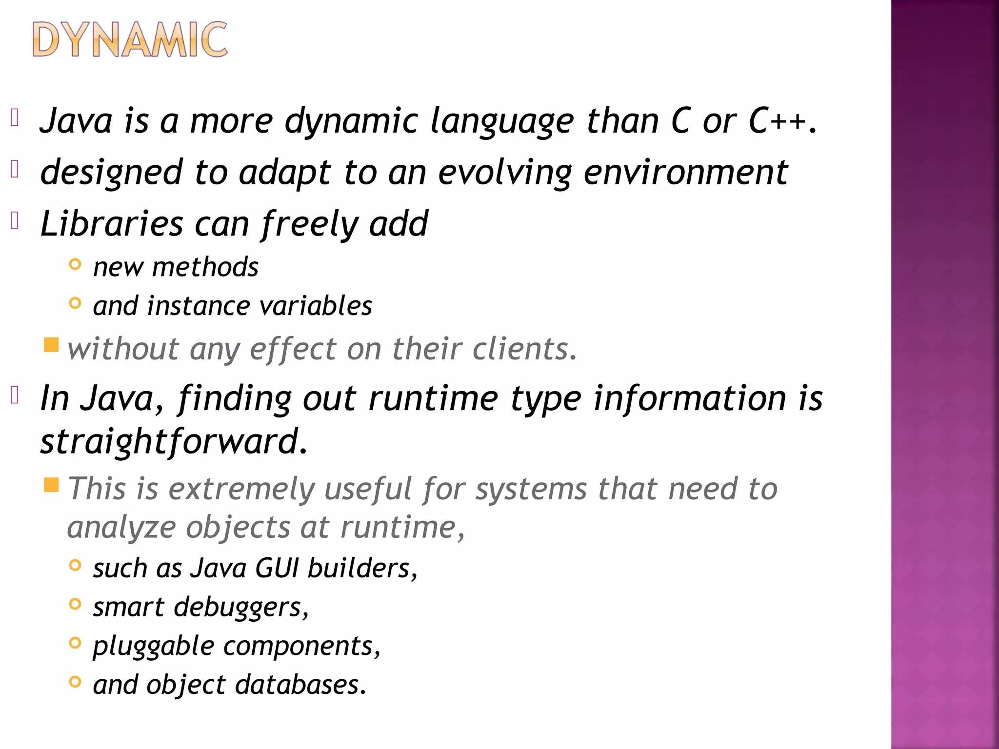  Java is a more dynamic language than C or C++.
 designed to adapt to an evolving environment
 Libraries can freely add
 new methods
 and instance variables
 without any effect on their clients.
 In Java, finding out runtime type information is
straightforward.
 This is extremely useful for systems that need to
analyze objects at runtime,
 such as Java GUI builders,
 smart debuggers,
 pluggable components,
 and object databases.
 