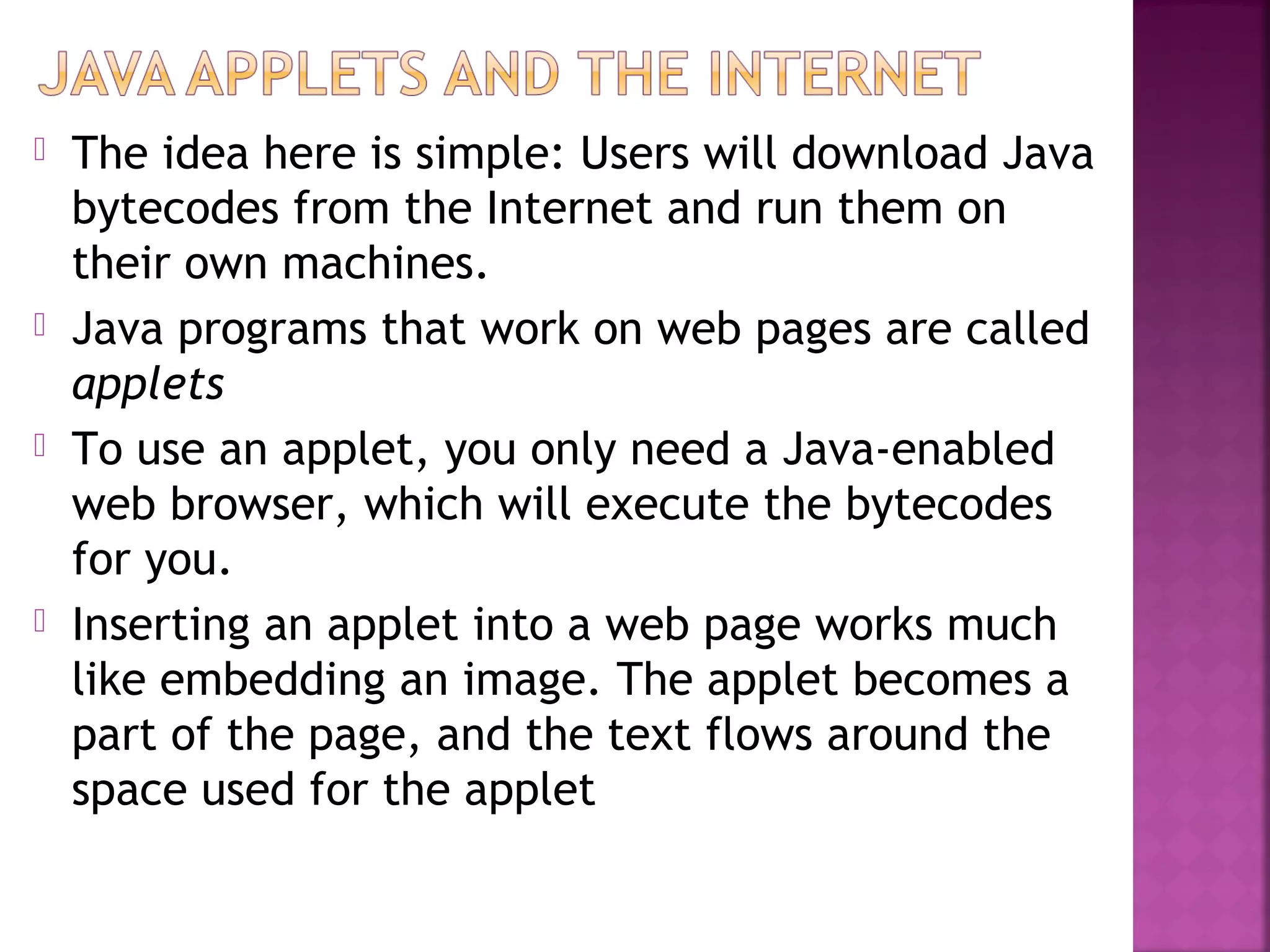  The idea here is simple: Users will download Java
bytecodes from the Internet and run them on
their own machines.
 Java programs that work on web pages are called
applets
 To use an applet, you only need a Java-enabled
web browser, which will execute the bytecodes
for you.
 Inserting an applet into a web page works much
like embedding an image. The applet becomes a
part of the page, and the text flows around the
space used for the applet
 