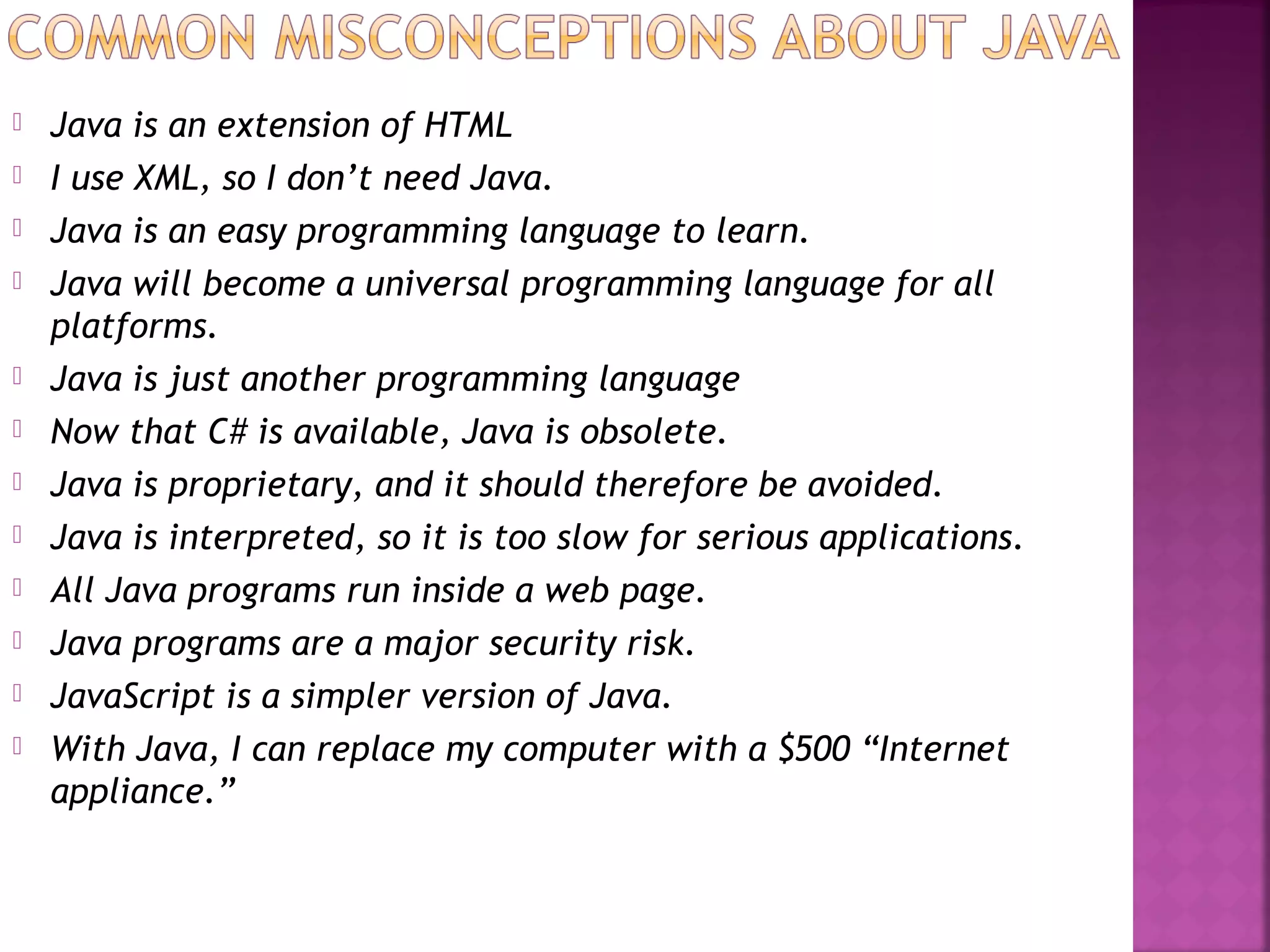  Java is an extension of HTML
 I use XML, so I don’t need Java.
 Java is an easy programming language to learn.
 Java will become a universal programming language for all
platforms.
 Java is just another programming language
 Now that C# is available, Java is obsolete.
 Java is proprietary, and it should therefore be avoided.
 Java is interpreted, so it is too slow for serious applications.
 All Java programs run inside a web page.
 Java programs are a major security risk.
 JavaScript is a simpler version of Java.
 With Java, I can replace my computer with a $500 “Internet
appliance.”
 
